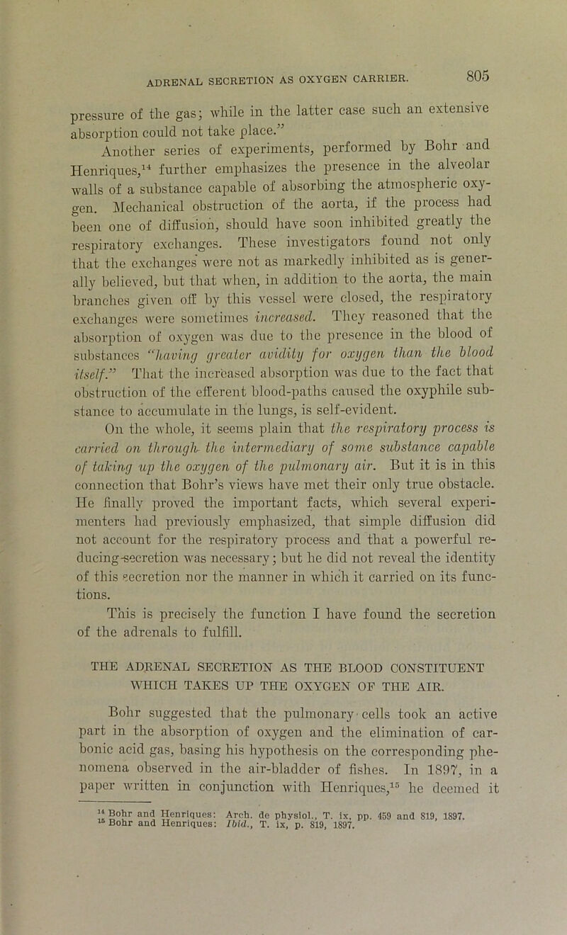 pressure of the gas; while in the latter case such an extensive absorption could not take place.” Another series of experiments, performed by Bohr and Henriques,14 further emphasizes the presence in the alveolar walls of a substance capable of absorbing the atmospheric oxy- gen. Mechanical obstruction of the aorta, if the piocess had been one of diffusion, should have soon inhibited greatly the respiratory exchanges. These investigators found not only that the exchanges were not as markedly inhibited as is gener- ally believed, hut that when, in addition to the aorta, the mam branches given off by this vessel were closed, the respiratory exchanges were sometimes increased. They reasoned that the absorption of oxygen was due to the presence in the blood of substances “having greater avidity fur oxygen than the blood ■itself.” That the increased absorption was due to the fact that obstruction of the efferent blood-paths caused the oxyphile sub- stance to accumulate in the lungs, is self-evident. On the whole, it seems plain that the respiratory process is carried on through- the intermediary of some substance capable of taking up the oxygen of the pulmonary air. But it is in this connection that Bohr’s views have met their only true obstacle. He finally proved the important facts, which several experi- menters had previously emphasized, that simple diffusion did not account for the respiratory process and that a powerful re- ducing-secretion was necessary; but he did not reveal the identity of this secretion nor the manner in which it carried on its func- tions. This is precisely the function I have found the secretion of the adrenals to fulfill. THE ADRENAL SECRETION AS THE BLOOD CONSTITUENT WHICH TAKES UP THE OXYGEN OF THE AIR. Bohr suggested that the pulmonary ■ cells took an active part in the absorption of oxygen and the elimination of car- bonic acid gas, basing his hypothesis on the corresponding phe- nomena observed in the air-bladder of fishes. In 1897, in a paper written in conjunction with Henriques,15 he deemed it 11 Bohr and Henriques: 16 Bohr and Henriques: Arch, de physiol., T. ix, pp. 459 and 819, 1897. Ibid., T. ix, p. 819, 1897.