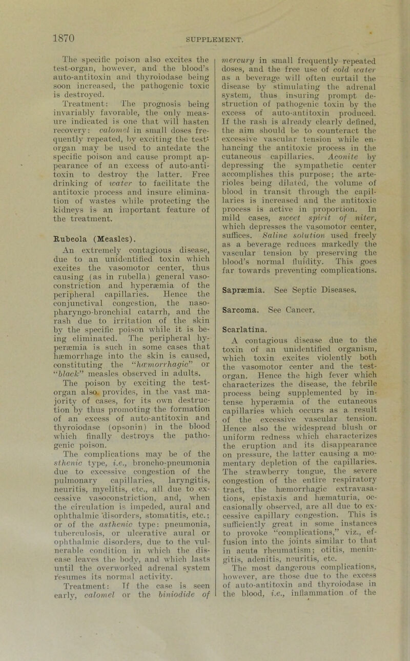 The specific poison also excites the test-organ, however, and the blood’s auto-antitoxin and thyroiodase being soon increased, the pathogenic toxic is destroyed. Treatment: The prognosis being invariably favorable, the only meas- ure indicated is one that will hasten recovery: calomel in small doses fre- quently repeated, by exciting the test1 organ may be used to antedate the specific poison and cause prompt ap- pearance of an excess of auto-anti- toxin to destroy the latter. Free drinking of tcater to facilitate the antitoxic process and insure elimina- tion of wastes while protecting the kidneys is> an important feature of the treatment. Rubeola (Measles). An extremely contagious disease, due to an unidentified toxin which excites the vasomotor center, thus causing (as in rubella) general vaso- constriction and hypersemia of the peripheral capillaries. Hence the conjunctival congestion, the naso- pharyngo-bronchial catarrh, and the rash due to irritation of the skin by the specific poison while it is be- ing eliminated. The peripheral hy- persemia is such in some cases that haemorrhage into the skin is caused, constituting the “lurmorrhagic” or “black” measles observed in adults. The poison by exciting the test- organ also, provides, in the vast ma- jority of cases, for its own destruc- tion by thus promoting the formation of an excess of auto-antitoxin and thyroiodase (opsonin) in the blood which finally destroys the patho- genic poison. The complications may be of the sthenic type, i.e., broncho-pneumonia due to excessive congestion of the pulmonary capillaries, laryngitis, neuritis, myelitis, etc., all due to ex- cessive vasoconstriction, and, when the circulation is impeded, aural and ophthalmic’disorders, stomatitis, etc.; or of the asthenic type: pneumonia, tuberculosis, or ulcerative aural or ophthalmic disorders, due to the vul- nerable condition in which the dis- ease leaves the body, and which lasts until the overworked adrenal system resumes its normal activity. Treatment: Tf the case is seen early, calomel or the biniodide of mercury in small frequently repeated doses, and the free use of cold water as a beverage will often curtail the disease by stimulating the adrenal system, thus insuring prompt de- struction of pathogenic toxin by the excess of auto-antitoxin produced. If the rash is already clearly defined, the aim should be to counteract the excessive vascular tension while en- hancing the antitoxic process in the cutaneous capillaries. Aconite by depressing the sympathetic center accomplishes this purpose; the arte- rioles being dilated, the volume of blood in transit through the capil- laries is increased and the antitoxic process is active in proportion. In mild cases, sweet spirit of niter, which depresses the vasomotor center, suffices. Saline solution used freely as a beverage reduces markedly the vascular tension by preserving the blood’s normal fluidity. This goes far towards preventing complications. Saprsemia. See Septic Diseases. Sarcoma. See Cancer. Scarlatina. A contagious disease due to the toxin of an unidentified organism, which toxin excites violently both the vasomotor center and the test- organ. Hence the high fever which characterizes the disease, the febrile process being supplemented by in- tense hyperaunia of the cutaneous capillaries which occurs as a result of the excessive vascular tension. Hence also the widespread blush or uniform redness which characterizes the eruption and its disappearance on pressure, the latter causing a mo- mentary depletion of the capillaries. The strawberry tongue, the severe congestion of the entire respiratory tract, the haemorrhagic extravasa- tions, epistaxis and hsematuria, oc- casionally observed, are all due to ex- cessive capillary congestion. This is sufficiently great in some instances to provoke “complications,” viz., ef- fusion into the joints similar to that in acuta rheumatism; otitis, menin- gitis, adenitis, neuritis, etc. The most dangerous complications, however, are those due to the excess of auto-antitoxin and thyroiodase in the blood, i.e., inflammation of the