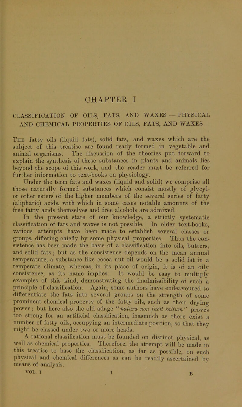 CLASSIFICATION OF OILS, FATS, AND WAXES — PHYSICAL AND CHEMICAL PROPERTIES OF OILS, FATS, AND WAXES The fatty oils (liquid fats), solid fats, and waxes which are the subject of this treatise are found ready formed in vegetable and animal organisms. The discussion of the theories put forward to explain the synthesis of these substances in plants and animals lies beyond the scope of this work, and the reader must be referred for further information to text-books on physiology. Under the term fats and waxes (liquid and solid) we comprise all those naturally formed substances which consist mostly of glycyl- or other esters of the higher members of the several series of fatty (aliphatic) acids, with which in some cases notable amounts of the free fatty acids themselves and free alcohols are admixed. In the present state of our knowledge, a strictly systematic classification of fats and waxes is not possible. In older text-books, various attempts have been made to establish several classes or groups, differing chiefly by some physical properties. Thus the con- sistence has been made the basis of a classification into oils, butters, and solid fats ; but as the consistence depends on the mean annual temperature, a substance like cocoa nut oil would be a solid fat in a temperate climate, whereas, in its place of origin, it is of an oily consistence, as its name implies. It would be easy to multiply examples of this kind, demonstrating the inadmissibility of such a principle of classification. Again, some authors have endeavoured to differentiate the fats into several groups on the strength of some prominent chemical property of the fatty oils, such as their drying power; but here also the old adage “ natura non facit saltum” proves too strong for an artificial classification, inasmuch as there exist a number of fatty oils, occupying an intermediate position, so that they might be classed under two or more heads. A rational classification must be founded on distinct physical, as well as chemical properties. Therefore, the attempt will be made in this treatise to base the classification, as far as possible, on such physical and chemical differences as can be readily ascertained by means of analysis. VOL. i 1 j>