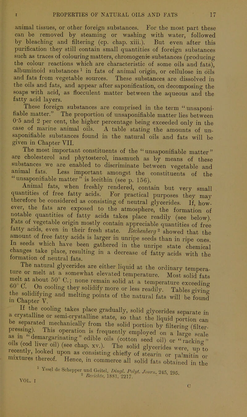 animal tissues, or other foreign substances. For the most part these can be removed by steaming or washing with water, followed by bleaching and filtering (cp. chap. xiii.). But even after this purification they still contain small quantities of foreign substances such as traces of colouring matters, chromogenic substances (producing the colour reactions which are characteristic of some oils and fats), albuminoid substances 1 in fats of animal origin, or cellulose in oils and fats from vegetable sources. These substances are dissolved in the oils and fats, and appear after saponification, on decomposing the soaps with acid, as flocculent matter between the aqueous and the fatty acid layers. These foreign substances are comprised in the term “ unsaponi- fiable matter.” The proportion of unsaponifiable matter lies between 0'5 and 2 per cent, the higher percentage being exceeded only in the case of marine animal oils. A table stating the amounts of un- saponifiable substances found in the natural oils and fats will be given in Chapter VII. The most important constituents of the “unsaponifiable matter” are cholesterol and phytosterol, inasmuch as by means of these substances we are enabled to discriminate between vegetable and animal fats. Less important amongst the constituents of the “unsaponifiable matter” is lecithin (see p. 156). Animal fats, when freshly rendered, contain but very small quantities of free fatty acids. For practical purposes they may therefore be considered as consisting of neutral glycerides. If, how- ever, the fats are exposed to the atmosphere, the formation of notable quantities of fatty acids takes place readily (see below). Tats of vegetable origin mostly contain appreciable quantities of free tatty acids, even in their fresh state. Rechenberg2 showed that the amount of free fatty acids is larger in unripe seeds than in ripe ones In seeds which have been gathered in the unripe state chemical changes take place, resulting in a decrease of fatty acids with the formation of neutral fats. The natural glycerides are either liquid at the ordinary tempera- ure or melt at a somewhat elevated temperature. Most solid fats melt at about 50° C.; none remain solid at a temperature exceeding 0n cooing they solidify more or less readily. Tables giving the solidifying and melting points of the natural fats will belound in Chapter V. , C°°ling tak6S p!?ce Sradua%> solid glycerides separate in a crystalline or semi-crystalline state, so that the liquid portion can be separated mechanically from the solid portion by filtering (filter pressing) This operation is frequently employed on a large scale as in demargarmating” edible oils (cotton seed oil) or “racking” oils (cod liver oil) (see chap. xv.). The solid glycerides were Un°to recently, looked upon as consisting chiefly of stearin or palmitin or mixtures thereof. Hence, in commerce all solid fats obtained In the 1 Yssel de Schepper un.l Geitel, hingl. Polyt. Jovrn. 245 215 2 Berichte, 1881,2217. ’ VOL. I 0
