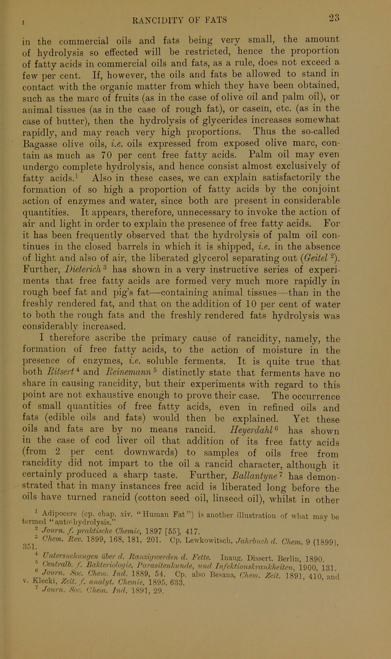 1 in the commercial oils and fats being very small, the amount of hydrolysis so effected will be restricted, hence the proportion of fatty acids in commercial oils and fats, as a rule, does not exceed a few per cent. If, however, the oils and fats be allowed to stand in contact with the organic matter from which they have been obtained, such as the marc of fruits (as in the case of olive oil and palm oil), or animal tissues (as in the case of rough fat), or casein, etc. (as in the case of butter), then the hydrolysis of glycerides increases somewhat rapidly, and may reach very high proportions. Thus the so-called Bagasse olive oils, i.e. oils expressed from exposed olive marc, con- tain as much as 70 per cent free fatty acids. Palm oil may even undergo complete hydrolysis, and hence consist almost exclusively of fatty acids.1 Also in these cases, we can explain satisfactorily the formation of so high a proportion of fatty acids by the conjoint action of enzymes and water, since both are present in considerable quantities. It appears, therefore, unnecessary to invoke the action of air and light in order to explain the presence of free fatty acids. For it has been frequently observed that the hydrolysis of palm oil con- tinues in the closed barrels in which it is shipped, i.e. in the absence of light and also of air, the liberated glycerol separating out (Geitel 2). Further, Dietericli3 has shown in a very instructive series of experi- ments that free fatty acids are formed very much more rapidly in rough beef fat and pig’s fat—containing animal tissues—than in the freshly rendered fat, and that on the addition of 10 per cent of water to both the rough fats and the freshly rendered fats hydrolysis was considerably increased. I therefore ascribe the primary cause of rancidity, namely, the formation of free fatty acids, to the action of moisture in the presence of enzymes, i.e. soluble ferments. It is quite true that both Ritsert4 and Reinemann 5 distinctly state that ferments have no share in causing rancidity, but their experiments with regard to this point are not exhaustive enough to prove their case. The occurrence of small quantities of free fatty acids, even in refined oils and fats (edible oils and fats) would then be explained. Yet these oils and fats are by no means rancid. HeyerdahlG has shown in the case of cod liver oil that addition of its free fatty acids (from 2 per cent downwards) to samples of oils free from rancidity did not impart to the oil a rancid character, although it certainly produced a sharp taste. Further, Ballantyne7 has demon- strated that in many instances free acid is liberated long before the oils have turned rancid (cotton seed oil, linseed oil), whilst in other 1 Adipocere (cp. chap. xiv. “Human Fat”) is another illustration of what maybe termed “ auto-hydrolysis.”  Journ. f. praktische Chemie, 1897 [55], 417. “ Chan. Rev. 1899, 168, 181, 201. Cp. Lewkowitsch, Jahrbuchd. Chevi. 9 (1899) 351. ” * Untersuchungen Other d. Raimgwerden d. Fette. Inaug. Dissert. Berlin 1890. * Gentralb. ,f. Bakteriologie, Parasitenkunde, und Ivfektionskrankheitcn, 1900, i31. Jouvn. Hoc. Chevi. Ind. 1889, 54. Cp. also Besana, Chem. Zeit. 1891 410 and v. Klecki, ZeU. f. analyt. Chemie, 1895, 633.