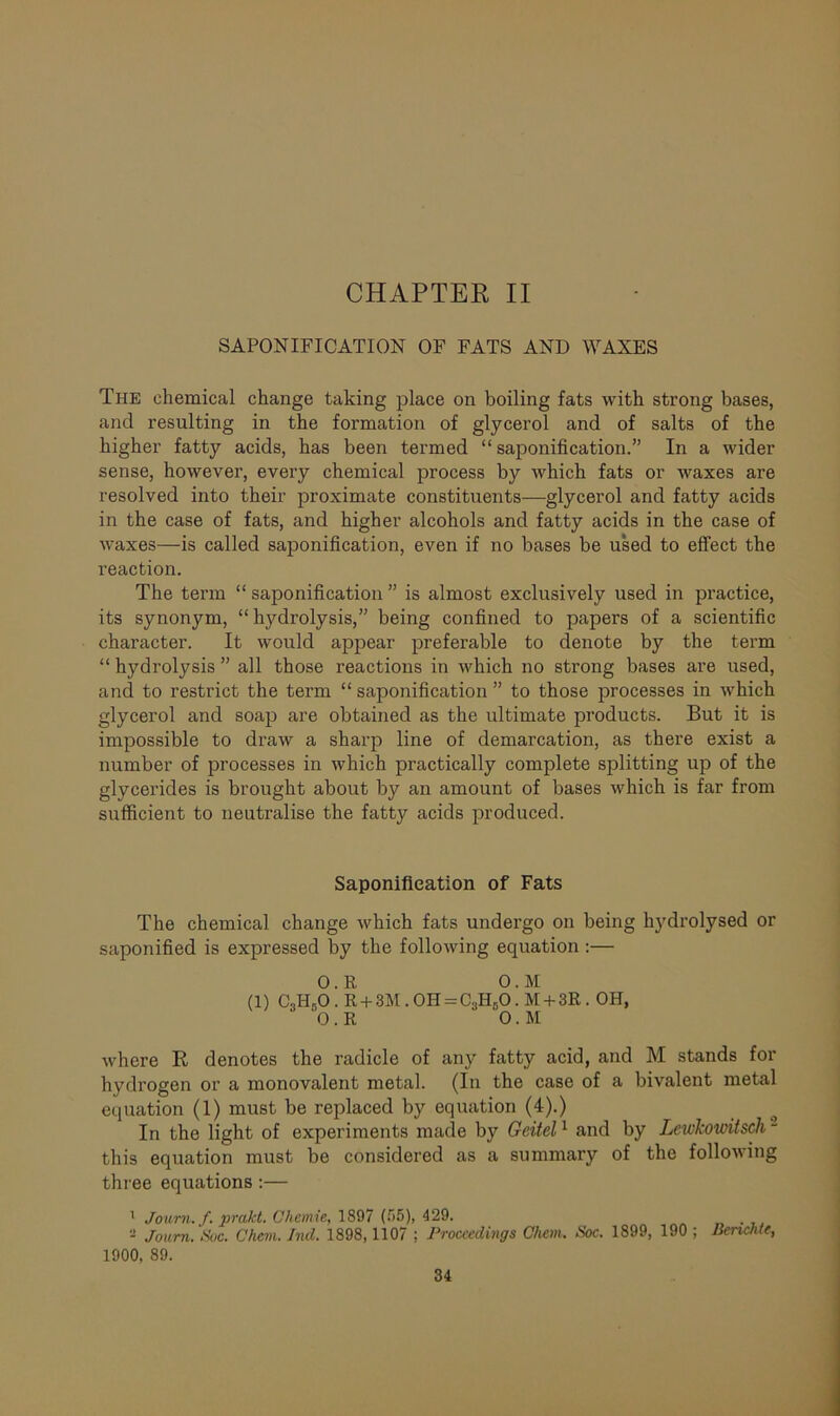 CHAPTER II SAPONIFICATION OF FATS AND WAXES The chemical change taking place on boiling fats with strong bases, and resulting in the formation of glycerol and of salts of the higher fatty acids, has been termed “saponification.” In a wider sense, however, every chemical process by which fats or waxes are resolved into their proximate constituents—glycerol and fatty acids in the case of fats, and higher alcohols and fatty acids in the case of waxes—is called saponification, even if no bases be used to effect the reaction. The term “ saponification ” is almost exclusively used in practice, its synonym, “ hydrolysis,” being confined to papers of a scientific character. It would appear preferable to denote by the term “ hydrolysis ” all those reactions in which no strong bases are used, and to restrict the term “saponification” to those processes in which glycerol and soap are obtained as the ultimate products. But it is impossible to draw a sharp line of demarcation, as there exist a number of processes in which practically complete splitting up of the glycerides is brought about by an amount of bases which is far from sufficient to neutralise the fatty acids produced. Saponification of Fats The chemical change which fats undergo on being hj'drolysed or saponified is expressed by the following equation:— 0 . R 0. M (1) C3Hr>0 . R + 3M. 0H = C3H50. M + 3R . OH, 0 . R 0. M where R denotes the radicle of any fatty acid, and M stands for hydrogen or a monovalent metal. (In the case of a bivalent metal equation (1) must be replaced by equation (4).) In the light of experiments made by Geitel1 and by Lcwkowitsch - this equation must be considered as a summary of the following three equations :— 1 Joum. f. prakt. Uhcmie, 1897 (55), 429. - Joum. Sue. Chem. Ind. 1898,1107 ; Proceedings Chem. Soc. 1899, 190 ; Benchle, 1900, 89.