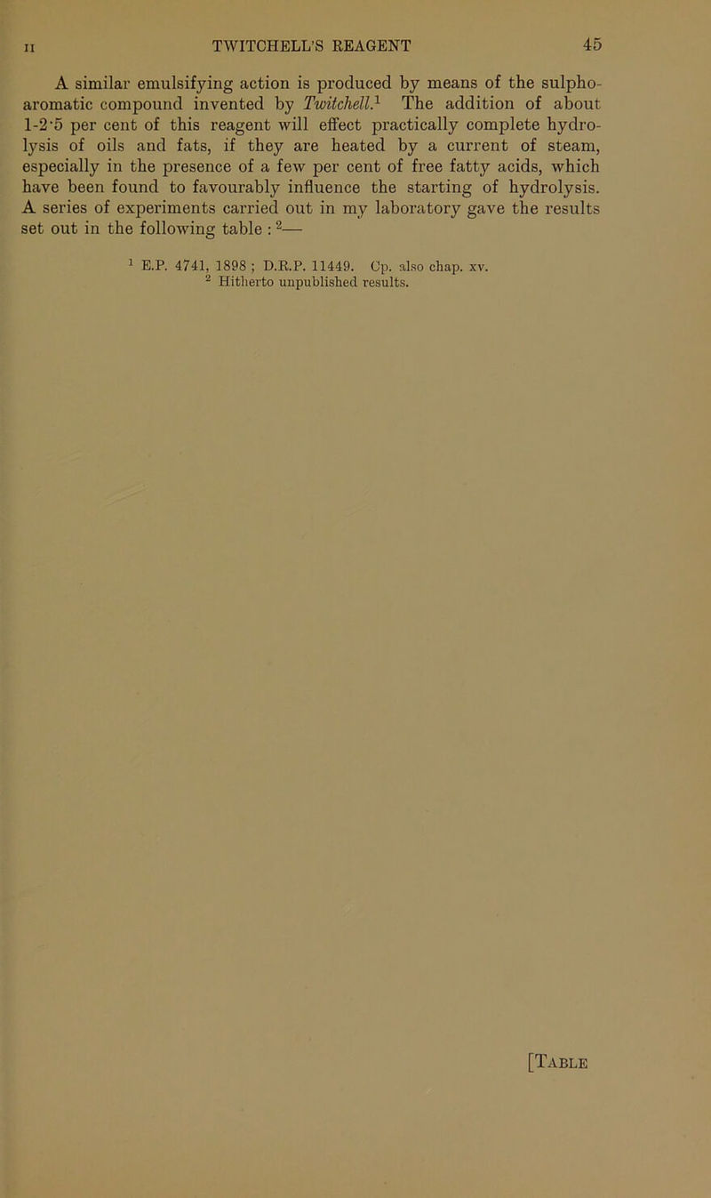 A similar emulsifying action is produced by means of the sulpho- aromatic compound invented by Twitchell.1 The addition of about 1-2 ’5 per cent of this reagent will effect practically complete hydro- lysis of oils and fats, if they are heated by a current of steam, especially in the presence of a few per cent of free fatty acids, which have been found to favourably influence the starting of hydrolysis. A series of experiments carried out in my laboratory gave the results set out in the following table :2— 1 E.P. 4741, 1898 ; D.R.P. 11449. Cp. also chap. xv. 2 Hitherto unpublished results.