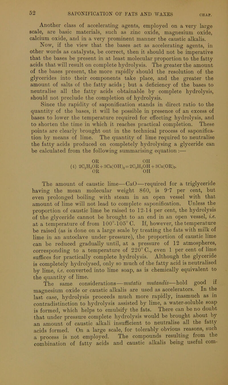 Another class of accelerating agents, employed on a very large scale, are basic materials, such as zinc oxide, magnesium oxide, calcium oxide, and in a very prominent manner the caustic alkalis. Now, if the view that the bases act as accelerating agents, in other words as catalysts, be correct, then it should not be imperative that the bases be present in at least molecular proportion to the fatty acids that will result on complete hydrolysis. The greater the amount of the bases present, the more rapidly should the resolution of the glycerides into their components take place, and the greater the amount of salts of the fatty acids; but a deficiency of the bases to neutralise all the fatty acids obtainable by complete hydrolysis, should not preclude the completion of hydrolysis. Since the rapidity of saponification stands in direct ratio to the quantity of the bases, it will be possible in presence of an excess of bases to lower the temperature required for effecting hydrolysis, and to shorten the time in which it reaches practical completion. These points are clearly brought out in the technical process of saponifica- tion by means of lime. The quantity of lime required to neutralise the fatty acids produced on completely hydrolysing a glyceride can be calculated from the following summarising equation :— OR OH (4) 2C3H5OR + 3Ca(OH)2= 2C.,H6OH + 3Ca(OR)o. 'OR OH The amount of caustic lime—CaO—required for a triglyceride having the mean molecular weight 860, is 9-7 per cent, but even prolonged boiling with steam in an open vessel with that amount of lime will not lead to complete saponification. Unless the proportion of caustic lime be raised to 12-14 per cent, the hydrolysis of the glyceride cannot be brought to an end in an open vessel, i.e. at a tempei’ature of from 100°-105°C. If, however, the temperature be raised (as is done on a large scale by treating the fats with milk of lime in an autoclave under pressure), the proportion of caustic lime can be reduced gradually until, at a pressure of 12 atmospheres, corresponding to a temperature of 220c C., even 1 per cent of lime suffices for practically complete hydrolysis. Although the glyceride is completely hydrolysed, only so much of the fatty acid is neutralised by lime, i.e. converted into lime soap, as is chemically equivalent to the quantity of lime. The same considerations—mutatis mutandis—hold good if magnesium oxide or caustic alkalis are used as accelerators. In the last case, hydrolysis proceeds much more rapidly, inasmuch as in contradistinction to hydrolysis assisted by lime, a water-soluble soap is formed, which helps to emulsify the fats. There can be no doubt that under pressure complete hydrolysis would be brought about by an amount of caustic alkali insufficient to neutralise all the fatty acids formed. On a large scale, for tolerably obvious reasons, such a process is not employed. The compounds resulting from the combination of fatty acids and caustic alkalis being useful com-