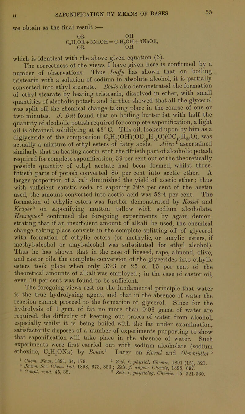 we obtain as the final result:— OR OH C,HsOR + 3NaOH = C3HBOH + 3NaOR, ' OR OH which is identical with the above given equation (3). The correctness of the views I have given here is confirmed by a number of observations. Thus Duffy has shown that on boiling tristearin with a solution of sodium in absolute alcohol, it is partially converted into ethyl stearate. Bouis also demonstrated the formation of ethyl stearate by heating tristearin, dissolved in ether, with small quantities of alcoholic potash, and further showed that all the glycerol was split off, the chemical change taking place in the course of one or two minutes. J. Bell found that on boiling butter fat with half the quantity of alcoholic potash required for complete saponification, a light oil is obtained, solidifying at 43° C. This oil, looked upon by him as a diglyceride of the composition C3H5(0H)(0CirH310)(0C18H330), was actually a mixture of ethyl esters of fatty acids. Allen1 ascertained similarly that on heating acetin with the fiftieth part of alcoholic potash required for complete saponification, 39 per cent out of the theoretically possible quantity of ethyl acetate had been formed, whilst three- fiftieth parts of potash converted 85 per cent into acetic ether. A larger proportion of alkali diminished the yield of acetic ether; thus with sufficient caustic soda to saponify 3 9‘8 per cent of the acetin used, the amount converted into acetic acid was 52-4 per cent. The formation of ethylic esters was further demonstrated by Kossel and Kruger2 on saponifying mutton tallow with sodium alcoholate. Henriques3 confirmed the foregoing experiments by again demon- strating that if an insufficient amount of alkali be used, the chemical change taking place consists in the complete splitting off of glycerol with formation of ethylic esters (or methylic, or amylic esters, if methyl-alcohol or amyl-alcohol was substituted for ethyl alcohol). Thus he has shown that in the case of linseed, rape, almond, olive, and castor oils, the complete conversion of the glycerides into ethylic esters took place when only 33‘3 or 25 or 15 per cent of the theoretical amounts of alkali was employed; in the case of castor oil, even 10 per cent was found to be sufficient. The foregoing views rest on the fundamental principle that water is the true hydrolysing agent, and that in the absence of water the reaction cannot proceed to the formation of glycerol. Since for the hydrolysis of 1 gnu. of fat no more than 0‘06 grms. of water are required, the difficulty of keeping out traces of water from alcohol, especially whilst it is being boiled with the fat under examination, satisfactorily disposes of a number of experiments purporting to show that saponification will take place in the absence of water. Such experiments were first carried out with sodium alcoholate (sodium ethoxide, CJi.ONa) by Bouis * Later on Kossel and Obermuller5 1 Ohem. News, 1891, 64, 179. 2 Zeit. f. physiol. Chemic, 1891 (15), 321. •• Journ. Soc. Ohem. Ind. 1898, 673, 853 ; Zeit. f. angew. Chemie, 1898 697. 4 Compt. rend. 45, 35. 5 Zeit. f. physiolog. Chemie, 15’ 321-330.