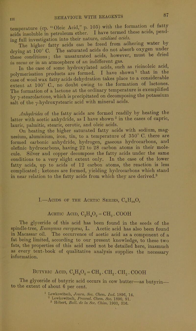 IU BEHAVIOUR WITH REAGENTS »' temperature (cp. “Oleic Acid,” p. 105) with the formation of fatty acids insoluble in petroleum ether. I have termed these acids, pend- ing full investigation into their nature, oxidised acids. ° The higher fatty acids can be freed from adhering water by drying at 100° C. The saturated acids do not absorb oxygen under these conditions; the unsaturated acids, however, must be dried in vacuo or in an atmosphere of an indifferent gas. In the case of some hydroxylated acids, such as ricinoleic acid, polymerisation products are formed. I have shown1 that in the case of wool wax fatty acids dehydration takes place to a consideiable extent at 100° C., no doubt owing to the formation of lactones. The formation of a lactone at the ordinary temperature is exemplified by y-stearolactone, which is precipitated on decomposing the potassium salt of the y-hydroxystearic acid with mineral acids. Anhydrides of the fatty acids are formed readily by heating the latter with acetic anhydride, as I have shown 2 in the cases of capric, lauric, palmitic, stearic, cerotic, and oleic acids. On heating the higher saturated fatty acids with sodium, mag- nesium, aluminium, iron, tin, to a temperature of 350° C. there are formed carbonic anhydride, hydrogen, gaseous hydrocarbons, and olefinic hydrocarbons, having 22 to 28 carbon atoms in their mole- cule. Silver and copper decompose the fatty acids under the same conditions to a very slight extent only. In the case of the lower fatty acids, up to acids of 12 carbon atoms, the reaction is less complicated; ketones are formed, yielding hydrocarbons which stand in near relation to the fatty acids from which they are derived.3 I.—Acids of the Acetic Series, CnH„nO, Acetic Acid, C2H402 = CH3. COOH The glyceride of this acid has been found in the seeds of the spindle-tree, Euonymus europxus, L. Acetic acid has also been found in Macassar oil. The occurrence of acetic acid as a component of a fat being limited, according to our present knowledge, to these two fats, the properties of this acid need not be detailed here, inasmuch as every text-book of qualitative analysis supplies the necessary information. Butyric Acid, C4H802 - CH3. CH2. CH2. COOH The glyceride of butyric acid occurs in cow butter—as butyrin to the extent of about 6 per cent. 1 Lewkowitscli, Journ. Soc. Chcm. hid. 1896, 14. 2 Lewkowitscli, Proceed. Chem. Soc. 1890, 91. :l Hebert, Bull, de la Soc. Chian, 1903, 316.