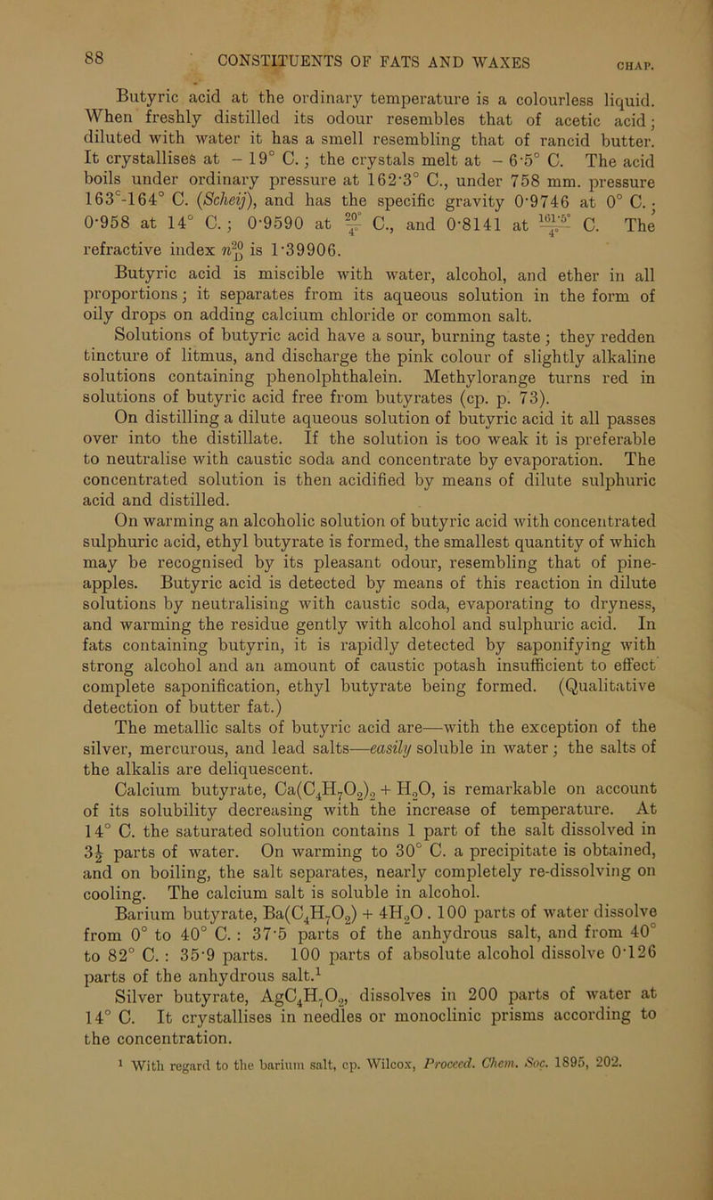 CHAP. Butyric acid at the ordinary temperature is a colourless liquid. When freshly distilled its odour resembles that of acetic acid; diluted with water it has a smell resembling that of rancid butter. It crystallises at - 19° C. ; the crystals melt at - 6-5° C. The acid boils under ordinary pressure at 162-3° C., under 758 mm. pressure 163c-164° C. (Sclieij), and has the specific gravity 0'9746 at 0° C. • 0*958 at 14° C.; 0-9590 at f C., and 0-8141 at ^ C. The refractive index n2° is 1-39906. Butyric acid is miscible with water, alcohol, and ether in all proportions; it separates from its aqueous solution in the form of oily drops on adding calcium chloride or common salt. Solutions of butyric acid have a sour, burning taste ; they redden tincture of litmus, and discharge the pink colour of slightly alkaline solutions containing phenolphthalein. Methylorange turns red in solutions of butyric acid free from butyrates (cp. p. 73). On distilling a dilute aqueous solution of butyric acid it all passes over into the distillate. If the solution is too weak it is preferable to neutralise with caustic soda and concentrate by evaporation. The concentrated solution is then acidified by means of dilute sulphuric acid and distilled. On warming an alcoholic solution of butyric acid with concentrated sulphuric acid, ethyl butyrate is formed, the smallest quantity of which may be recognised by its pleasant odour, resembling that of pine- apples. Butyric acid is detected by means of this reaction in dilute solutions by neutralising with caustic soda, evaporating to dryness, and warming the residue gently with alcohol and sulphuric acid. In fats containing butyrin, it is rapidly detected by saponifying with strong alcohol and an amount of caustic potash insufficient to effect complete saponification, ethyl butyrate being formed. (Qualitative detection of butter fat.) The metallic salts of butyric acid are—with the exception of the silver, mercurous, and lead salts—easily soluble in water; the salts of the alkalis are deliquescent. Calcium butyrate, Ca(C4H702)2 + H20, is remarkable on account of its solubility decreasing with the increase of temperature. At 14° C. the saturated solution contains 1 part of the salt dissolved in 3£ parts of water. On warming to 30° C. a precipitate is obtained, and on boiling, the salt separates, nearly completely re-dissolving on cooling. The calcium salt is soluble in alcohol. Barium butyrate, Ba(C4H~02) + 4H.,0.100 parts of water dissolve from 0° to 40° C. : 37'5 parts of the anhydrous salt, and from 40° to 82° C. : 35-9 parts. 100 parts of absolute alcohol dissolve 0T26 parts of the anhydrous salt.1 Silver butyrate, AgC4H702, dissolves in 200 parts of water at 14° C. It crystallises in needles or monoclinic prisms according to the concentration. 1 With regard to the barium salt, cp. Wilcox, Proceed. Chem. Soc. 1895, 202.