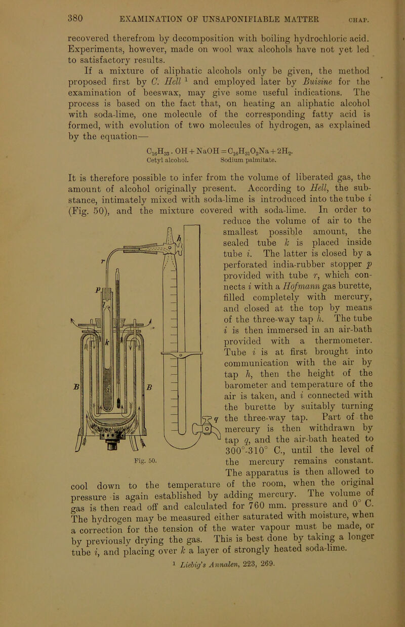 recovered therefrom by decomposition with boiling hydrochloric acid. Experiments, however, made on wool wax alcohols have not yet led to satisfactory results. If a mixture of aliphatic alcohols only be given, the method proposed first by C. Hell 1 and employed later by Buisine for the examination of beeswax, may give some useful indications. The process is based on the fact that, on heating an aliphatic alcohol with soda-lime, one molecule of the corresponding fatty acid is formed, with evolution of two molecules of hydrogen, as explained by the equation— C1BH33. OH + NaOH = C16H3102Na + 2H2. Cetyl alcohol. Sodium palmitate. It is therefore possible to infer from the volume of liberated gas, the amount of alcohol originally present. According to Hell, the sub- stance, intimately mixed with soda-lime is introduced into the tube i (Fig. 50), and the mixture covered with soda-lime. In order to reduce the volume of air to the smallest possible amount, the sealed tube k is placed inside tube i. The latter is closed by a perforated india-rubber stopper p provided with tube r, which con- nects i with a Hofmann gas burette, filled completely with mercury, and closed at the top by means of the three-way tap h. The tube i is then immersed in an air-bath provided with a thermometer. Tube i is at first brought into communication with the air by tap h, then the height of the barometer and temperature of the air is taken, and i connected with the burette by suitably turning the three-way tap. Part of the mercury is then withdrawn by tap q, and the air-bath heated to 300°-310° C., until the level of Fig. 50. the mercury remains constant. The apparatus is then allowed to cool down to the temperature of the room, when the original pressure is again established by adding mercury. The volume of gas is then read off and calculated for 760 mm. pressure and 0 C. The hydrogen may be measured either saturated with moisture, when a correction for the tension of the water vapour must be made, or by previously drying the gas. This is best done by taking a longer tube i, and placing over k a layer of strongly heated soda-lime. 1 Liebig's Annalen, 223, 269.