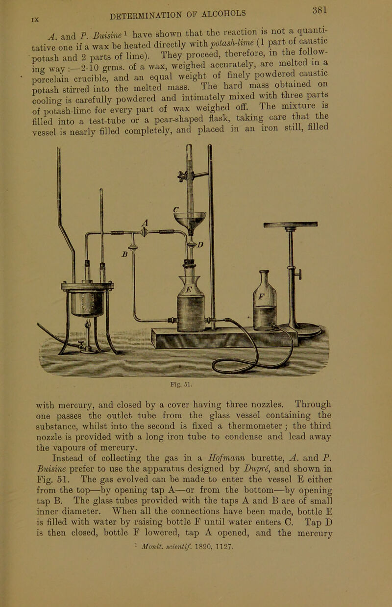 DETERMINATION OF ALCOHOLS A and P. Buisine 1 have shown that the reaction is not a quanti- tative one if a wax be heated directly withpotash-lim (1 part of caustic potash and 2 parts of lime). They proceed, therefore, m the follow, in way:—2-10 grms. of a wax, weighed accurately, are melted in porcelain crucible, and an equal weight of finely powdered caustic potash stirred into the melted mass. The hard mass obtained on cooling is carefully powdered and intimately mixed with three parts of potash-lime for every part of wax weighed off. Ihe mixture is filled into a test-tube or a pear-shaped flask, taking care that the vessel is nearly filled completely, and placed in an iron still, filled 1 ■■■■*1111111 Fig. 51. with mercury, and closed by a cover having three nozzles. Through one passes the outlet tube from the glass vessel containing the substance, whilst into the second is fixed a thermometer; the third nozzle is provided with a long iron tube to condense and lead away the vapours of mercury. Instead of collecting the gas in a Hofmann burette, A. and P. Buisine prefer to use the apparatus designed by Dnprd, and shown in Fig. 51. The gas evolved can be made to enter the vessel E either from the top—by opening tap A—or from the bottom—by opening tap B. The glass tubes provided with the taps A and B are of small inner diameter. When all the connections have been made, bottle E is filled with water by raising bottle F until water enters C. Tap D is then closed, bottle F lowered, tap A opened, and the mercury 1 Monit. scicntif. 1890, 1127.