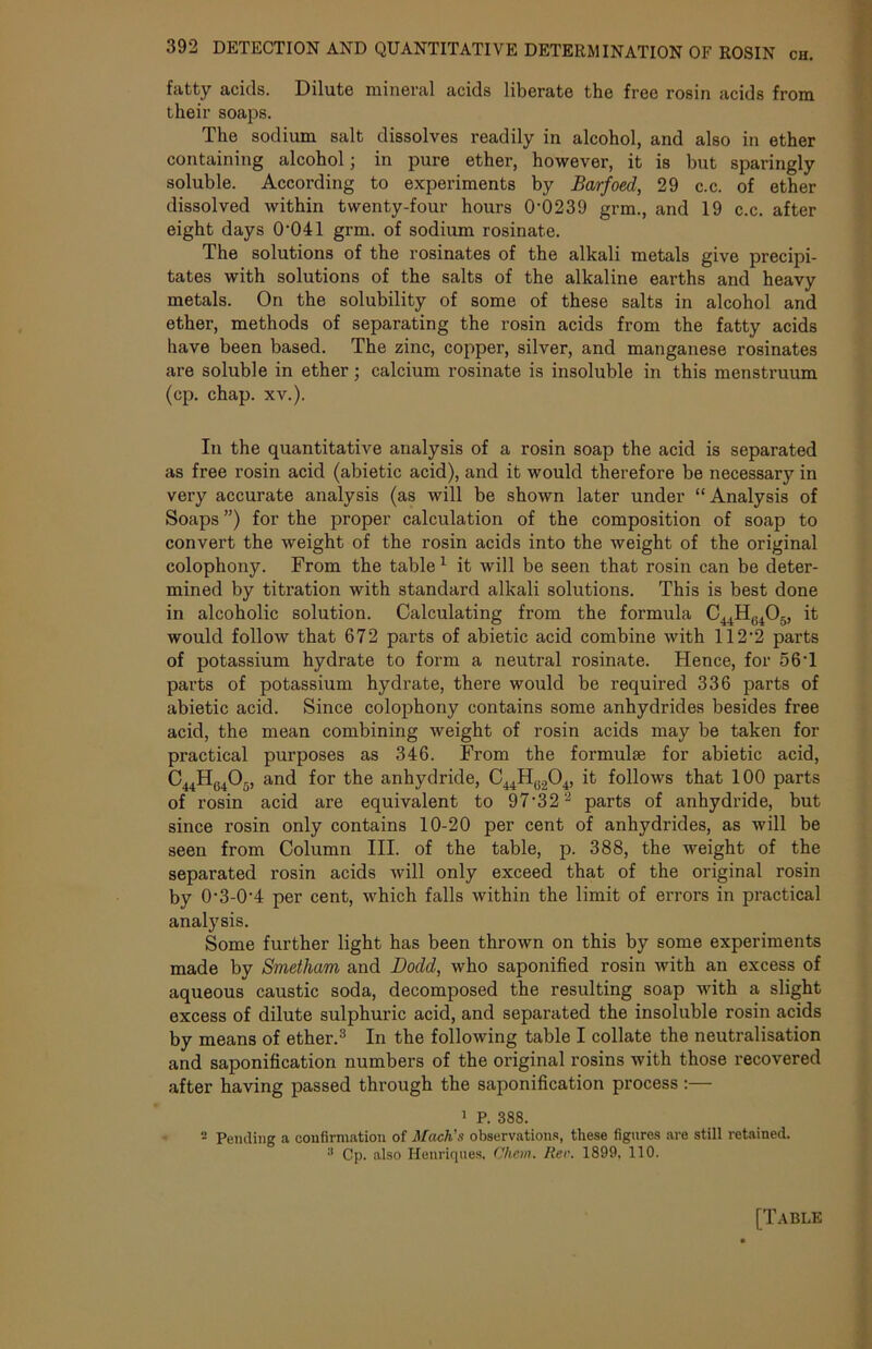 fatty acids. Dilute mineral acids liberate the free rosin acids from their soaps. The sodium salt dissolves readily in alcohol, and also in ether containing alcohol; in pure ether, however, it is but sparingly soluble. According to experiments by Barfoed, 29 c.c. of ether dissolved within twenty-four hours 0-0239 grm., and 19 c.c. after eight days 0'041 grm. of sodium rosinate. The solutions of the rosinates of the alkali metals give precipi- tates with solutions of the salts of the alkaline earths and heavy metals. On the solubility of some of these salts in alcohol and ether, methods of separating the rosin acids from the fatty acids have been based. The zinc, copper, silver, and manganese rosinates are soluble in ether; calcium rosinate is insoluble in this menstruum (cp. chap. xv.). In the quantitative analysis of a rosin soap the acid is separated as free rosin acid (abietic acid), and it would therefore be necessary in very accurate analysis (as will be shown later under “Analysis of Soaps ”) for the proper calculation of the composition of soap to convert the weight of the rosin acids into the weight of the original colophony. From the table 1 it will be seen that rosin can be deter- mined by titration with standard alkali solutions. This is best done in alcoholic solution. Calculating from the formula C^H^Og, it would follow that 672 parts of abietic acid combine with 112‘2 parts of potassium hydrate to form a neutral rosinate. Hence, for 56T parts of potassium hydrate, there would be required 336 parts of abietic acid. Since colophony contains some anhydrides besides free acid, the mean combining weight of rosin acids may be taken for practical purposes as 346. From the formulae for abietic acid, C44H04Or), and for the anhydride, C44HU204, it follows that 100 parts of rosin acid are equivalent to 97‘32'2 parts of anhydride, but since rosin only contains 10-20 per cent of anhydrides, as will be seen from Column III. of the table, p. 388, the weight of the separated rosin acids will only exceed that of the original rosin by 0-3-0’4 per cent, which falls within the limit of errors in practical analysis. Some further light has been thrown on this by some experiments made by Smetham and Dodd, who saponified rosin with an excess of aqueous caustic soda, decomposed the resulting soap with a slight excess of dilute sulphuric acid, and separated the insoluble rosin acids by means of ether.3 In the following table I collate the neutralisation and saponification numbers of the original rosins with those recovered after having passed through the saponification process:— 1 P. 388. 2 Pending a confirmation of Mach's observations, these figures are still retained. 3 Cp. also Henriques, diem. Rev. 1899, 110.