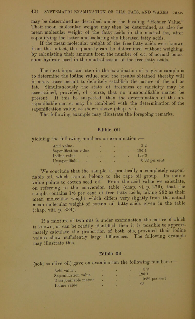 may be determined as described under the heading “ Hehner Value.” Their mean molecular weight may then be determined, as also the mean molecular weight of the fatty acids in the neutral fat, after saponifying the latter and isolating the liberated fatty acids. If the mean molecular weight of the free fatty acids were known from the outset, the quantity can be determined without weighing, by calculating their amount from the number of c.c. of normal potas- sium hydrate used in the neutralisation of the free fatty acids. The next important step in the examination of a given sample is to determine the iodine value, and the results obtained thereby will in many cases permit to definitely establish the nature of the oil or fat. Simultaneously the state of freshness or rancidity may be ascertained, provided, of course, that no unsaponifiable matter be present. If this be suspected, then the determination of the un- saponifiable matter may be combined with the determination of the saponification value, as shown above (chap. vi.). The following example may illustrate the foregoing remarks. Edible Oil yielding the following numbers on examination :— Acid value. 3-2 Saponification value 196T Iodine value 109-3 Unsaponifiable • 0-82 per cent AVe conclude that the sample is practically a completely saponi- fiable oil, which cannot belong to the rape oil group. Its iodine value points to cotton seed oil. From the acid value we calculate, on referring to the conversion table (chap. vi. p. 279), that the sample contains T6 per cent of free fatty acids, taking 282 as their mean molecular weight, which differs very slightly from the actual mean molecular weight of cotton oil fatty acids given in the table (chap. viii. p. 334). If a mixture of two oils is under examination, the nature of which is known, or can be readily identified, then it is possible to appioxi- mately calculate the proportion of both oils, provided their iodine values show sufficiently large differences. The following example may illustrate this. Edible Oil (sold as olive oil) gave on examination the following numbers:— Acid value. . ■ • • ^'2 Saponification value . • • 196 1 Unsaponifiable matter . • • 0‘82 per cent Iodine value .... 93