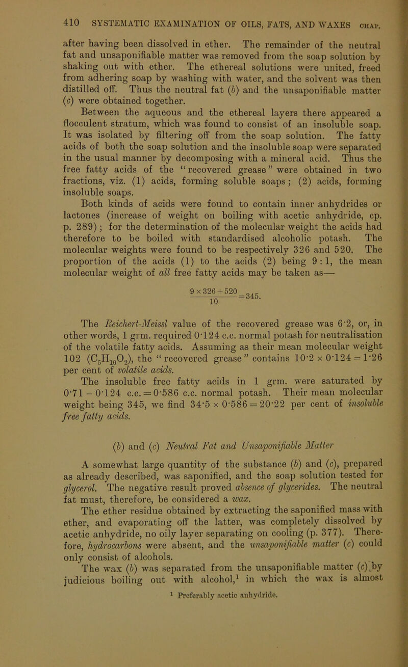 after having been dissolved in ether. The remainder of the neutral fat and unsaponifiable matter was removed from the soap solution by- shaking out with ether. The ethereal solutions were united, freed from adhering soap by washing with water, and the solvent was then distilled off. Thus the neutral fat (b) and the unsaponifiable matter (c) were obtained together. Between the aqueous and the ethereal layers there appeared a fiocculent stratum, which was found to consist of an insoluble soap. It was isolated by filtering off from the soap solution. The fatty acids of both the soap solution and the insoluble soap were separated in the usual manner by decomposing with a mineral acid. Thus the free fatty acids of the “ recovered grease ” were obtained in two fractions, viz. (1) acids, forming soluble soaps; (2) acids, forming insoluble soaps. Both kinds of acids were found to contain inner anhydrides or lactones (increase of weight on boiling with acetic anhydride, cp. p. 289); for the determination of the molecular weight the acids had therefore to be boiled with standardised alcoholic potash. The molecular weights were found to be respectively 326 and 520. The proportion of the acids (1) to the acids (2) being 9 :1, the mean molecular weight of all free fatty acids may be taken as— io =S46- The JReichert-Meissl value of the recovered grease was 6'2, or, in other words, 1 grm. required 0T24 c.c. normal potash for neutralisation of the volatile fatty acids. Assuming as their mean molecular weight 102 (C5H10O.2), the “recovered grease” contains 10'2 x 0T24 = T26 per cent of volatile acids. The insoluble free fatty acids in 1 grm. were saturated by 0'71 -0T24 c.c. = 0'586 c.c. normal potash. Their mean molecular weight being 345, we find 34'5 x 0-586 = 20'22 per cent of insoluble free fatty acids. (b) and (c) Neutral Fat and Unsaponifiable Matter A somewhat large quantity of the substance (b) and (c), prepared as already described, was saponified, and the soap solution tested for glycerol. The negative result proved absence of glycerides. The neutral fat must, therefore, be considered a wax. The ether residue obtained by extracting the saponified mass with ether, and evaporating off the latter, was completely dissolved by acetic anhydride, no oily layer separating on cooling (p. 377). There- fore, hydrocarbons were absent, and the unsaponifiable matter (c) could only consist of alcohols. The wax (b) was separated from the unsaponifiable matter (c) by judicious boiling out with alcohol,1 in which the wax is almost 1 Preferably acetic anhydride.