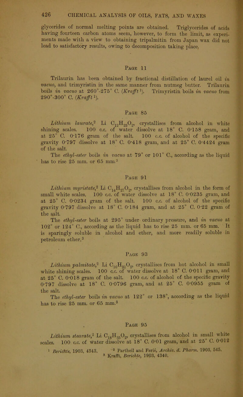 CHEMICAL ANALYSIS OF OILS, FATS, AND WAXES glycerides of normal melting points are obtained. Triglycerides of acids having fourteen carbon atoms seem, however, to form the limit, as experi- ments made with a view to obtaining tripalmitin from Japan wax did not lead to satisfactory results, owing to decomposition taking place. Page 11 Trilaurin has been obtained by fractional distillation of laurel oil in vacuo, and trimyristin in the same manner from nutmeg butter. Trilaurin boils in vacuo at 260°-275° C. (Krafft]). Trimyristin boils in vacuo from 290°-300° C. (Krafftl). Page 85 Lithium laurate,- Li C12H2302, crystallises from alcohol in white shining scales. 100 c.c. of water dissolve at 18° C. 0T58 gram, and at 25° C. 0T76 gram of the salt. 100 c.c. of alcohol of the specific gravity 0-797 dissolve at 18° C. 0-418 gram, and at 25° C. 0-4424 gram of the salt. The ethyl-ester boils in vacuo at 79° or 101° C., according as the liquid lias to rise 25 mm. or 65 mm.3 Page 91 Lithium myristate,2 Li C14H27(J.), crystallises from alcohol in the form of small white scales. 100 c.c. of water dissolve at 18° C. 0-0235 gram, and at 25° C. 0-0234 gram of the salt. 100 c.c. of alcohol of the specific gravity 0-797 dissolve at 18° C. 0-184 gram, and at 25° C. 0-22 gram of the salt. The ethyl-ester boils at 295° under ordinary pressure, and in vacuo at 102° or 124° 0., according as the liquid has to rise 25 mm. or 65 mm. It is sparingly soluble in alcohol and ether, and more readily soluble in petroleum ether.3 Page 93 Lithium palmitate,2 Li C1(.H3102, crystallises from hot alcohol in small white shining scales. 100 c.c. of water dissolve at 18° C. 0-011 gram, and at 25° C. 0-018 gram of the salt. 100 c.c. of alcohol of the specific gravity 0-797 dissolve at 18° C. 0-0796 gram, and at 25° C. 0-0955 gram of the salt. The ethyl-ester boils in vacuo at 122° or 138°, according as the liquid has to rise 25 mm. or 65 mm.3 Page 95 Lithium stearate,2 Li ClgH.!502, crystallises from alcohol in small white scales. 100 c.c. of water dissolve at 18° C. 0-01 gram, and at 25° C. 0-012 1 Berichte, 1903, 4343, 2 Partheil and Ferie, Archiv. d. Pliann. 1903, 545. 3 Krafft, Berichte, 1903. 4340.