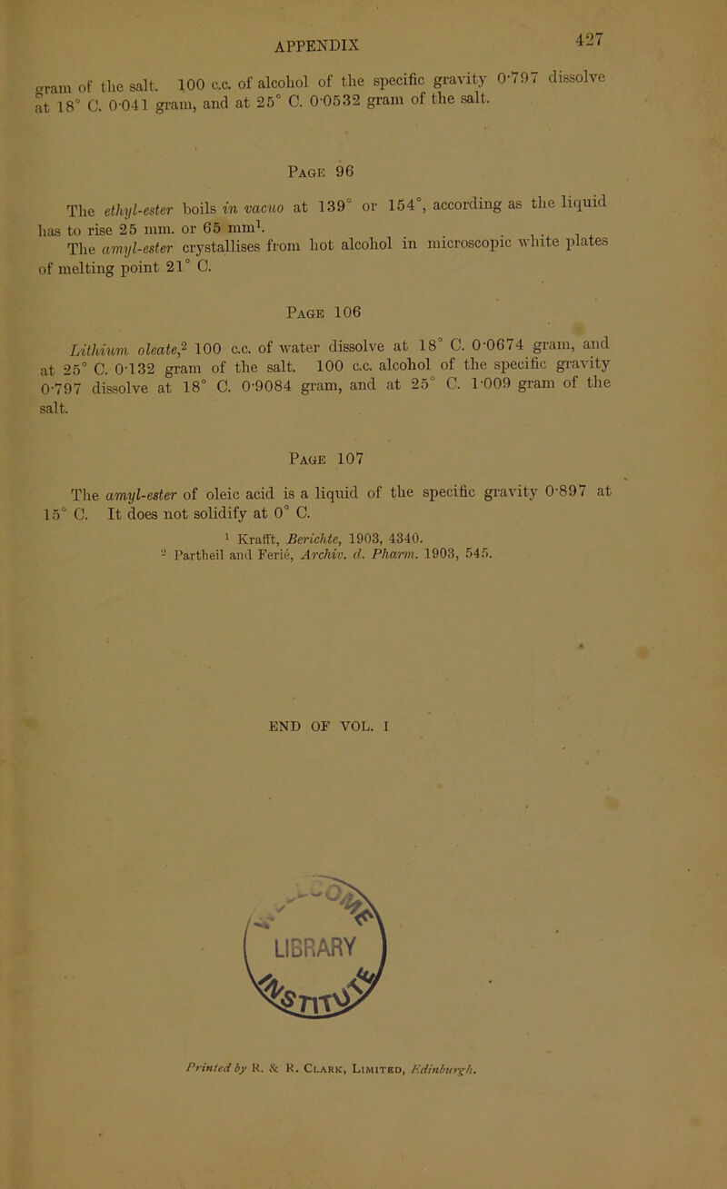 «ram of tlie salt. 100 c.c. of alcohol of the specific gravity 0-797 dissolve at 18° C. 0-041 gram, and at 25° C. 0-0532 gram of the salt. Page 96 The ethyl-ester boils in vacuo at 139 or 154 , according as the liquid has to rise 25 mm. or 65 mm1. The amyl-ester crystallises from hot alcohol in microscopic white plates of melting point 21° G. Page 106 Lithium oleate,2 100 c.c. of water dissolve at 18° C. 0-0674 gram, and at 25° C. 0-132 gram of the salt. 100 c.c. alcohol of the specific gravity 0-797 dissolve at 18° C. 0-9084 gram, and at 25° C. 1'009 gram of the salt. Page 107 The amyl-ester of oleic acid is a liquid of the specific gravity 0-897 at 15° C. It does not solidify at 0° C. 1 Krafft, Berichte, 1903, 4340. - Partbeil and Ferie, Archiv. d. Pham. 1903, 545. END OF VOL. I Printed by R. & R. Clark, Limited, Edinburgh.