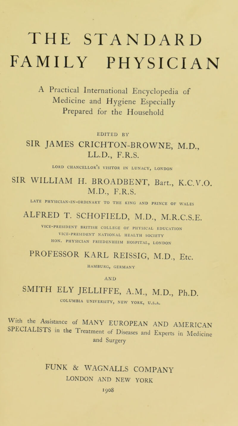 FAMILY PHYSICIAN A Practical International Encyclopedia of Medicine and Hygiene Especially Prepared for the Household EDITED BY SIR JAMES CRICHTON-BROWNE, M.D., LL.D., F.R.S. lord chancellor’s visitor in lunacy, LONDON SIR WILLIAM H. BROADBENT, Bart., K.C.V.O. M.D., F.R.S. LATE PHYSICIAN-IN-ORDINARY TO THE KING AND PRINCE OF WALES ALFRED T. SCHOFIELD, M.D., M.R.C.S.E. VICE-PRESIDENT BRITISH COLLEGE OF PHYSIC.AL EDUC.ATION ^ ICE-PRESIDENT N.ATIONAL HE.ALTH SOCIETY HON. PHYSICIAN FRIEDENHEIM HOSPITAL, LONDON PROFESSOR KARL REISSIG, M.D., Etc. HAMBURG, GERMANY AND SMITH ELY JELLIFFE, A.M., M.D., Ph.D. COLUMBIA UNIVERSITY, NEW YORK, U.S.A. Widi^ the Assistance of MANY EUROPEAN AND AMERICAN SPECIALISTS in the Treatment of Diseases and Experts in Medicine and Surgery FUNK & WAGNALLS COMPANY LONDON AND NEW YORK 1908