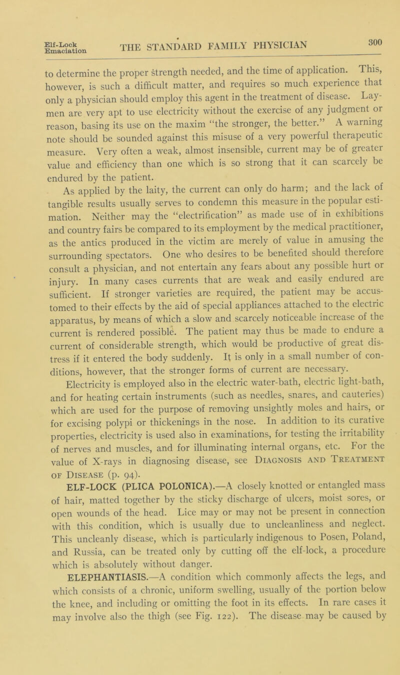 Emaciation 300 THE STANDARD FAMILY PHASICIAN to determine the proper strength needed, and the time of application. This, however, is such a difficult matter, and requires so much experience that only a physician should employ this agent in the treatment of disease. Lay men are very apt to use electricity without the exercise of any judgment or reason, basing its use on the maxim “the stronger, the better.” A warning note should be sounded against this misuse of a very powerful therapeutic measure. Very often a weak, almost insensible, current may be of greater value and efficiency than one which is so strong that it can scarcely be endured by the patient. As applied by the laity, the current can only do harm; and the lack of tangible results usually serves to condemn this measure in the popular esti- mation. Neither may the “electrification” as made use of in exhibitions and country fairs be compared to its employment by the medical practitioner, as the antics produced in the victim are merely of value in amusing the surrounding spectators. One who desires to be benefited should therefore consult a physician, and not entertain any fears about any possible hurt or injury. In many cases currents that are weak and easily endured are sufficient. If stronger varieties are required, the patient may be accus- tomed to their effects by the aid of special appliances attached to the electric apparatus, by means of which a slow and scarcely noticeable increase of the current is rendered possible. The patient may thus be made to endure a current of considerable strength, which would be productive of great dis- tress if it entered the body suddenly. If is only in a small number of con- ditions, however, that the stronger forms of current are necessary. Electricity is employed also in the electric water-bath, electric light-bath, and for heating certain instruments (such as needles, snares, and cauteries) which are used for the purpose of removing unsightly moles and hairs, or for excising polypi or thickenings in the nose. In addition to its curative properties, electricity is used also in examinations, for testing the irritability of nerves and muscles, and for illuminating internal organs, etc. For the value of X-rays in diagnosing disease, see Diagnosis and Treatment OF Disease (p. 94). ELF-LOCK (PLICA POLONICA).—A closely knotted or entangled mass of hair, matted together by the sticky discharge of ulcers, moist sores, or open wounds of the head. Lice may or may not be present in connection with this condition, which is usually due to uncleanliness and neglect. This uncleanly disease, which is particularly indigenous to Posen, Poland, and Russia, can be treated only by cutting off the elf-lock, a procedure which is absolutely without danger. ELEPHANTIASIS.—A condition which commonly affects the legs, and which consists of a chronic, uniform swelling, usually of the portion below the knee, and including or omitting the foot in its effects. In rare cases it may involve also the thigh (see Fig. 122). The disease may be caused by