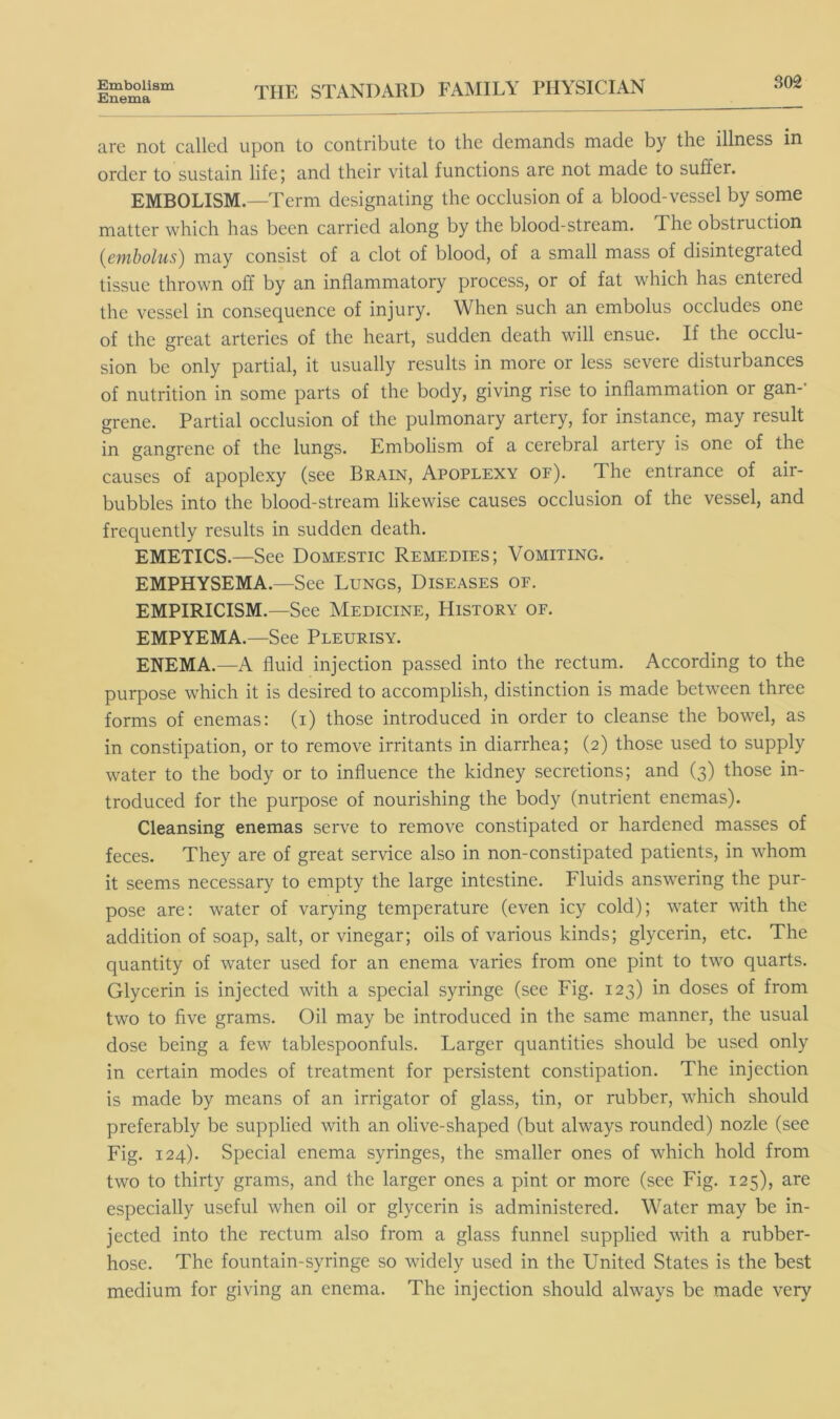 Embolism Enema 302 THE STANDARD FAMILY PHYSICIAN are not called upon to contribute to the demands made by the illness in order to sustain life; and their vital functions are not made to suffer. EMBOLISM.—Term designating the occlusion of a blood-vessel by some matter which has been carried along by the blood-stream. The obstruction {embolus^ may consist of a clot of blood, of a small mass of disintegrated tissue thrown off by an inflammatory process, or of fat which has entered the vessel in consequence of injury. When such an embolus occludes one of the great arteries of the heart, sudden death will ensue. If the occlu- sion be only partial, it usually results in more or less severe disturbances of nutrition in some parts of the body, giving rise to inflammation or gan-' grene. Partial occlusion of the pulmonary artery, for instance, may result in gangrene of the lungs. Embolism of a cerebral artery is one of the causes of apoplexy (see Brain, Apoplexy of). The entrance of air- bubbles into the blood-stream likewise causes occlusion of the vessel, and frequently results in sudden death. EMETICS.—See Domestic Remedies; Vomiting. EMPHYSEMA.—See Lungs, Diseases of. EMPIRICISM.—See Medicine, History of. EMPYEMA.—See Pleurisy. ENEMA.—A fluid injection passed into the rectum. According to the purpose which it is desired to accomplish, distinction is made between three forms of enemas: (i) those introduced in order to cleanse the bowel, as in constipation, or to remove irritants in diarrhea; (2) those used to supply water to the body or to influence the kidney secretions; and (3) those in- troduced for the purpose of nourishing the body (nutrient enemas). Cleansing enemas serve to remove constipated or hardened masses of feces. They are of great service also in non-constipated patients, in whom it seems necessary to empty the large intestine. Fluids answering the pur- pose are: water of varying temperature (even icy cold); water with the addition of soap, salt, or vinegar; oils of various kinds; glycerin, etc. The quantity of water used for an enema varies from one pint to two quarts. Glycerin is injected with a special syringe (see Fig. 123) in doses of from two to five grams. Oil may be introduced in the same manner, the usual dose being a few tablespoonfuls. Larger quantities should be used only in certain modes of treatment for persistent constipation. The injection is made by means of an irrigator of glass, tin, or rubber, which should preferably be supplied with an olive-shaped (but always rounded) nozle (see Fig. 124). Special enema syringes, the smaller ones of which hold from two to thirty grams, and the larger ones a pint or more (see Fig. 125), are especially useful when oil or glycerin is administered. Water may be in- jected into the rectum also from a glass funnel supplied with a rubber- hose. The fountain-syringe so widely used in the United States is the best medium for giving an enema. The injection should always be made very