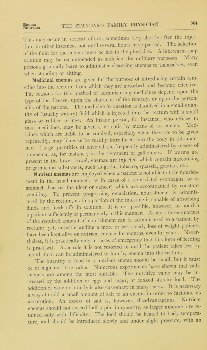 Enema Enuresis THE STANDARD FAMILY PHYSICIAN 304 This may occur in several efforts, sometimes very shortly after the injec- tion, in other instances not until several hours have passed. The selection of the fluid for the enema must be left to the physician. A lukewarm soap solution may be recommended as sufficient for ordinary purposes. Many persons gradually learn to administer cleansing enemas to themselves, even when standing or sitting. Medicinal enemas are given for the purpose of introducing certain rem- edies into the rectum, from which they are absorbed and become effective. The reasons for this method of administering medicines depend upon the type of the disease, upon the character of the remedy, or upon the person- ality of the patient. The medicine in question is dissolved in a small quan- tity of (usually watery) fluid which is injected into the rectum with a small glass or rubber syringe. An insane person, for instance, who refuses to take medicines, may be given a narcotic by means of an enema. Med- icines which are liable to be vomited, especially when they are to be given repeatedly, may likewise be readily introduced into the body in this man- ner. Large quantities of olive-oil are frequently administered by means of an enema, as, for instance, in the treatment of gall-stones. If worms are present in the lower bowel, enemas are injected which contain narcotizing . or germicidal substances, such as garlic, tobacco, quassia, gentian, etc. Nutrient enemas are employed when a patient is not able to take nourish- ment in the usual manner; as in cases of a constricted esophagus, or in stomach-diseases (as ulcer or cancer) which are accompanied by constant vomiting. To prevent progressing emaciation, nourishment is adminis- tered by the rectum, as this portion of the intestine is capable of absorbing fluids and foodstuffs in solution. It is not possible, however, to nourish a patient sufficiently or permanently in this manner. At most three-quarters of the required amount of nourishment can be administered to a patient by rectum; yet, notwithstanding a more or less steady loss of weight patients have been kept alive on nutrient enemas for months, even for years. Never- theless, it is practically only in cases of emergency that this form of feeding is practised. As a rule it is not resorted to until the patient takes less by mouth than can be administered to him by enema into the rectum. The quantity of food in a nutrient enema should be small, but it must be of high nutritive value. Numerous experiments have shown that milk enemas are among the most suitable. The nutritive value may be in- creased by the addition of eggs and sugar, or cooked starchy food. The addition of wine or brandy is also customary in many cases. It is necessary always to add a small amount of salt to an enema in order to facilitate its absorption. An excess of salt is, however, disadvantageous. Nutrient enemas should not exceed half a pint in quantity, as larger amounts are re- tained only with difficulty. The food should be heated to body tempera- ture, and should be introduced slowly and under slight pressure, with an