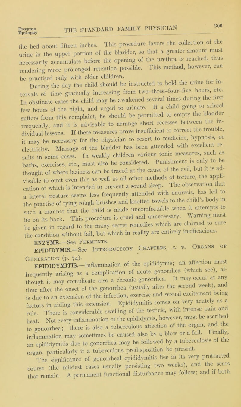 Epilepsy 306 the bed about fifteen inches. This procedure favors the collection of the urine in the upper portion of the bladder, so that a greater amount must necessarily accumulate before the opening of the urethra is reached, thus rendering more prolonged retention possible. This method, however, can be practised only with older children. ^ During the day the child should be instructed to hold the urine for in- tervals of'’ time gradually increasing from two-three-four-fivc hours, etc. In obstinate cases the child may be awakened several times during the first few hours of the night, and urged to urinate. If a child going to school suffers from this complaint, he should be permitted to empty the bladder frequently, and it is advisable to arrange short recesses between the in- dividual lessons. If these measures prove insufficient to correct the trouble, it may be necessary for the physician to resort to medicine, hypnosis, or electricity. Massage of the bladder has been attended with excellent re- sults in some cases. In weakly children various tonic measures, such as baths, exercises, etc., must also be considered. Punishment is only to be thought of where laziness can be traced as the cause of the evil, but it is a - visable to omit even this as well as all other methods of torture, the appli- cation of which is intended to prevent a sound sleep. The observ-ation that a lateral posture seems less frequently attended with enuresis has led to the practise of tying rough brushes and knotted towels to the child s body m such a manner that the child is made uncomfortable when it^ attempts to lie on its back. This procedure is cruel and unnecessary. Warning must be given in regard to the many secret remedies which are claimed to cure the condition without fail, but which in reality are entirely inefficacious. ENZYME.—See Ferments. EPIDIDYMIS.—See Introductory Chapters, 5. v. Organs of Generation (p. 74)* . ^ . EPIDIDYMITIS.—Inflammation of the epididymis; an affection m frequently arising as a complication of acute gonorrhea (which see), al- though it may complicate also a chronic gonorrhea. It may occur at any- time after the onset of the gonorrhea (usually after the second week) and is due to an extension of the infection, exercise and sexual excitement being factors in aiding this extension. Epididymitis comes on very acutely as a rule. There is considerable swelling of the testicle, with intense pain and heat Not every inflammation of the epididymis, however, must be ascribed to gonorrhea; there is also a tuberculous affection of the organ, and the inflammation may sometimes be caused also by a blow or a fall. Fina y, an epididymitis due to gonorrhea may be followed by a tuberculosis of the oro-an, particularly if a tuberculous predisposition be present. ^The significance of gonorrheal epididymitis lies in its very protracted course (the mildest cases usually persisting two weeks), and the scars that remain. A permanent functional disturbance may follow; and if both
