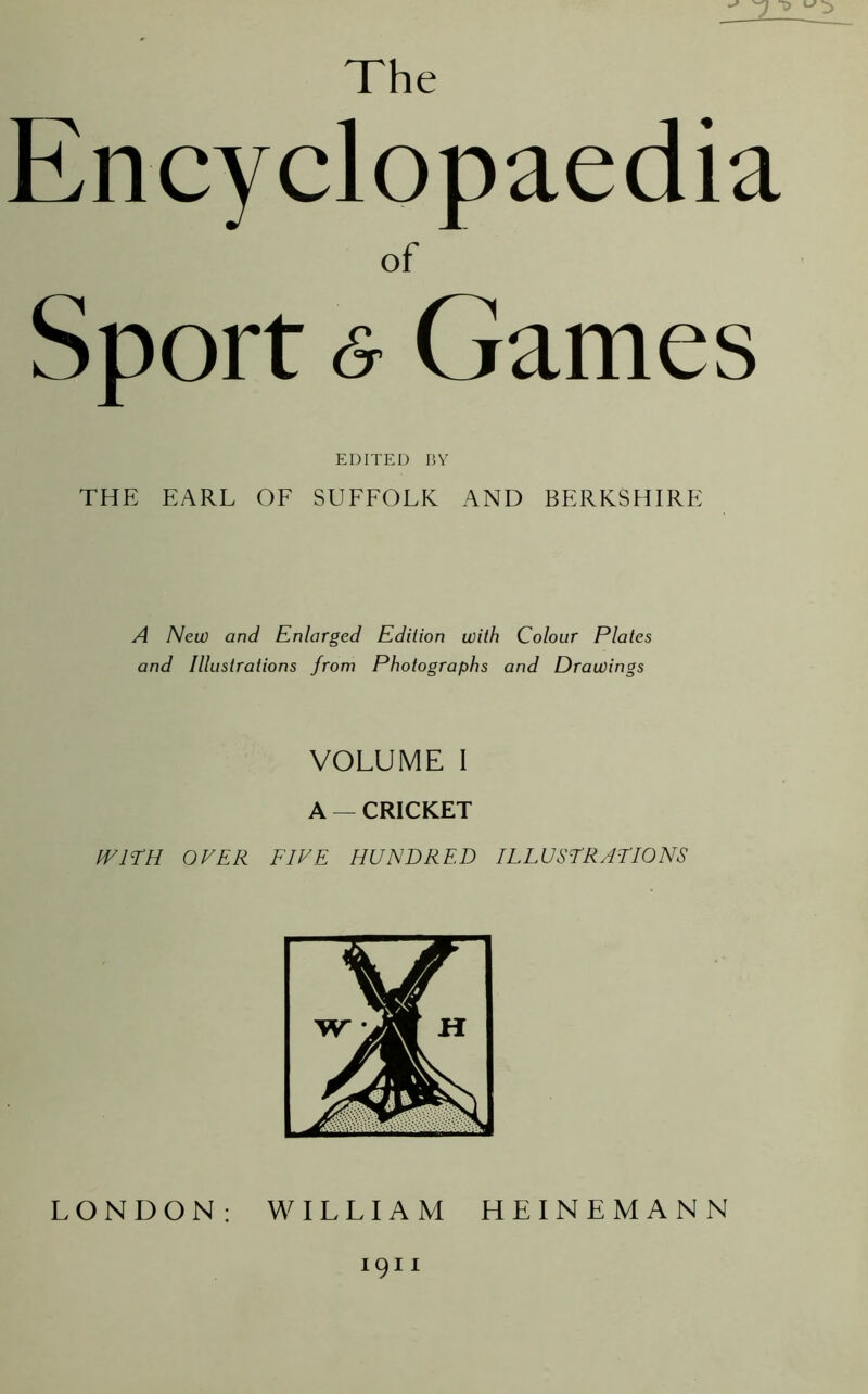 The Encyclopaedia of Sport <& Games EDITED BY THE EARL OF SUFFOLK AND BERKSHIRE A New and Enlarged Edition with Colour Plates and Illustrations from Photographs and Drawings VOLUME I A — CRICKET WITH OVER FIVE HUNDRED ILLUSTRATIONS LONDON: WILLIAM HEINEMANN 1911