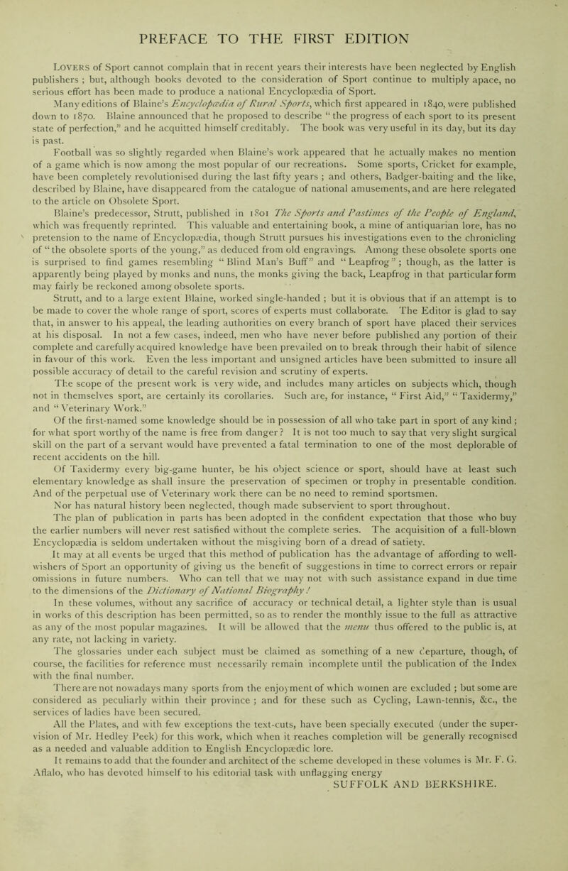 PREFACE TO THE FIRST EDITION LOVERS of Sport cannot complain that in recent years their interests have been neglected by English publishers ; but, although books devoted to the consideration of Sport continue to multiply apace, no serious effort has been made to produce a national Encyclopaedia of Sport. Many editions of Blaine’s Encyclopaedia of Rural Spor/s, which first appeared in 1840, were published down to 1870. Blaine announced that he proposed to describe “ the progress of each sport to its present state of perfection,” and he acquitted himself creditably. The book was very useful in its day, but its day is past. Football was so slightly regarded when Blaine’s work appeared that he actually makes no mention of a game which is now among the most popular of our recreations. Some sports, Cricket for example, have been completely revolutionised during the last fifty years ; and others, Badger-baiting and the like, described by Blaine, have disappeared from the catalogue of national amusements, and are here relegated to the article on Obsolete Sport. Blaine’s predecessor, Strutt, published in 1S01 The Sports and Pastimes of the People of England, which was frequently reprinted. This valuable and entertaining book, a mine of antiquarian lore, has no pretension to the name of Encyclopedia, though Strutt pursues his investigations even to the chronicling of “ the obsolete sports of the young,” as deduced from old engravings. Among these obsolete sports one is surprised to find games resembling “Blind Man’s Buff” and “Leapfrog”; though, as the latter is apparently being played by monks and nuns, the monks giving the back, Leapfrog in that particular form may fairly be reckoned among obsolete sports. Strutt, and to a large extent Blaine, worked single-handed ; but it is obvious that if an attempt is to be made to cover the whole range of sport, scores of experts must collaborate. The Editor is glad to say that, in answer to his appeal, the leading authorities on every branch of sport have placed their services at his disposal. In not a few cases, indeed, men who have never before published any portion of their complete and carefully acquired knowledge have been prevailed on to break through their habit of silence in favour of this work. Even the less important and unsigned articles have been submitted to insure all possible accuracy of detail to the careful revision and scrutiny of experts. The scope of the present work is very wide, and includes many articles on subjects which, though not in themselves sport, are certainly its corollaries. Such are, for instance, “ First Aid,” “ Taxidermy,” and “Veterinary Work.” Of the first-named some knowledge should be in possession of all who take part in sport of any kind ; for what sport worthy of the name is free from danger? It is not too much to say that very slight surgical skill on the part of a servant would have prevented a fatal termination to one of the most deplorable of recent accidents on the hill. Of Taxidermy every big-game hunter, be his object science or sport, should have at least such elementary knowledge as shall insure the preservation of specimen or trophy in presentable condition. And of the perpetual use of Veterinary work there can be no need to remind sportsmen. Nor has natural history been neglected, though made subservient to sport throughout. The plan of publication in parts has been adopted in the confident expectation that those who buy the earlier numbers will never rest satisfied without the complete series. The acquisition of a full-blown Encyclopaedia is seldom undertaken without the misgiving born of a dread of satiety. It may at all events be urged that this method of publication has the advantage of affording to well- wishers of Sport an opportunity of giving us the benefit of suggestions in time to correct errors or repair omissions in future numbers. Who can tell that we may not with such assistance expand in due time to the dimensions of the Dictionary of National Biography / In these volumes, without any sacrifice of accuracy or technical detail, a lighter style than is usual in works of this description has been permitted, so as to render the monthly issue to the full as attractive as any of the most popular magazines. It will be allowed that the menu thus offered to the public is, at any rate, not lacking in variety. The glossaries under each subject must be claimed as something of a new departure, though, of course, the facilities for reference must necessarily remain incomplete until the publication of the Index with the final number. There are not nowadays many sports from the enjoyment of which women are excluded ; but some are considered as peculiarly within their province ; and for these such as Cycling, Lawn-tennis, &c., the services of ladies have been secured. All the Plates, and with few exceptions the text-cuts, have been specially executed (under the super- vision of Mr. Hedley Peek) for this work, which when it reaches completion will be generally recognised as a needed and valuable addition to Enghsh FIncyclopmdic lore. It remains to add that the founder and architect of the scheme developed in these volumes is Mr. F. G. Aflalo, who has devoted himself to his editorial task with unflagging energy SUFFOLK AND BERKSHIRE.