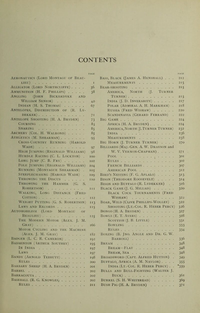 CONTENTS Aeronautics (Lord Montagu of Beau- lieu) i Alligator (Lord Northcuffe) .... 36 Ammunition (H. F. Phillips) 38 Angling (John Bickerdyke and William Senior) 42 Indian (H. S. Thomas) 67 Antelopes, Distribution of (R. Ly- dekker) 71 Antelope Shooting (H. A. Bryden) . 73 Coursing 85 Snaring 85 Archery (Col. H. Walrond) 85 Athletics (M. Shearman) 93 Cross-Country Running (Harold Wade) 97 High Jumping (Reginald Williams) 98 Hurdle Racing (C. L. Lockton) . 100 Long Jump (C. B. Fry) 102 Pole Jumping (Reginald Williams) 104 Running (Montague Shearman) . 105 Steeplechasing (Harold Wade) . 109 Throwing the Discus no Throwing the Hammer (G. S. Robertson) hi Walking, Long Distance (Fred Cotton) 112 Weight Putting (G. S. Robertson) 113 Laws and Records 115 Automobilism (Lord Montagu of Beaulieu) 125 The Modern Motor (Alex. J. M. Gray) 166 Motor Cycling and the Machine (Alex. J. M. Gray) 182 Badger (L. C. R. Cameron) 192 Badminton ( \rthur Southey) .... 195 In India 197 Laws 197 Bandy (Arnold Tebbutt) 198 Rules 200 Barbary Sheep (H. A. Bryden) .... 201 Barbel 202 Barracouta 202 Baseball (R. G. Knowles, 202 Rules 211 PAGE Bass, Black (James A. Henshali.) ... 212 Measurements 215 Bear-shooting 215 America, North (J. Turner Turner) 215 India (J. D. Inverarity) 217 Polar (Admiral A. H. Markham) . 218 Russia (Fred Wishaw) 220 Scandinavia (Gerard Ferrand) . 222 Big Game . . 224 Africa (H. A. Bryden) 224 America, North (J.Turner Turner) 232 India 236 Measurements 238 Big Horn (J. Turner Turner) .... 270 Billiards (Maj.-Gen. A. W. Drayson and W. V. Vernon-Chapman) 271 Pool 301 Rules 302 French Billiards 307 American Pool 312 Bird’s Nesting (F. G. Aflalo) 313 Bison (Theodore Roosevelt) 314 Bison and Buffalo (R. Lydekker) . . 316 Black Game (J. G. Millais) 320 Black Cock Tournaments (Fred Wishaw) 32 2 Boar, Wild (Clive Phillips-Wolley) . 322 Shooting (Lt.-Col. R. Heber Percy) 326 B-ongo (H. A. Bryden) 327 Bowls (E. T. Ayers) 328 Scottish (J. B. Little) 331 Bowling 333 Rules 334 Boxing (B. Jno. Angle and Dr. G. W. Barroll) 336 Bream 348 Bream—Flat 348 Bream, Sea 348 Broadsword (Capt. Alfred Hutton) . 349 Buffalo, Africa (A. M. Naylor) .... 355 India (Lt.-Col. R. Heber Percy) . . *359 Bulls and Bull-Fighting (Walter J. Buck) 361 Burrel (S. H. Whitbread) 369 Bush Pig (H. A. Bryden) 371