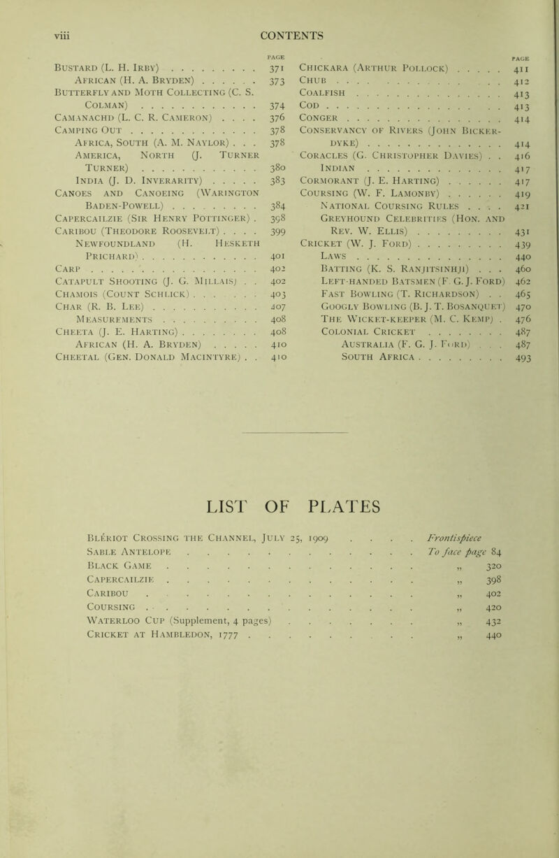 Bustard (L. H. Irby) 371 African (H. A. Bryden) 373 Butterfly and Moth Collecting (C. S. Colman) 374 Camanachd (L. C. R. Cameron) .... 376 Camping Out 378 Africa, South (A. M. Naylor) . . . 378 America, North (J. Turner Turner) 380 India (J. D. Inverarity) 383 Canoes and Canoeing (Warington Baden-Powell) 384 Capercailzie (Sir Henry Pottinger) . 398 Caribou (Theodore Roosevelt) .... 399 Newfoundland (H. Hesketh Prichard) 401 Carp 402 Catapult Shooting (J. G. Millais] . . 402 Chamois (Count Schuck) 403 Char (R. B. Lee) <107 Measurements 408 Cheeta (J. E. Harting) 408 African (H. A. Bryden) 410 Cheetal (Gen. Donald Macintyre; . . 410 Chickara (Arthur Pollock) 411 Chub . 412 Coalfish 413 Cod 413 Conger 414 Conservancy of Rivers (John Bicker- dyke) 414 Coracles (G. Christopher Davies) . . 416 Indian 417 Cormorant (J. E. Harting) 417 Coursing (W. F. Lamonby) 419 National Coursing Rules .... 421 Greyhound Celebrities (Hon. and Rev. W. Ellis) 431 Cricket (W. J. Ford) 439 Laws 440 Batting (K. S. Ranjitsinhji) . . . 460 Left handfid Batsmen (F. G. J. Ford) 462 Fast Bowling (T. Richardson) . . 465 Googly Bowling (B. J. T. Bosanquet) 470 The Wicket-keeper (M. C. Kemp) . 476 Colonial Cricket 487 Australia (F. G. J. Ford) . . . 487 South Africa 493 LIST OF PLATES Bleriot Crossing the Channel, July 25, 1909 Sable Antelope Black Game Capercailzie Caribou . Coursing Waterloo Cup (Supplement, 4 pages) Cricket at Hambledon, 1777 Fro7itispiece To face page 84 „ 32° » 398 „ 402 „ 420 „ 432 „ 440