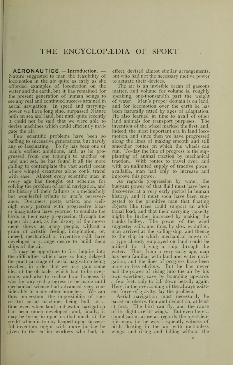 THE ENCYCLOPAEDIA OF SPORT AERONAUTICS. — Introduction. — Nature suggested to man the feasibility of locomotion in the air quite as early as she afforded examples of locomotion on the water and the earth, but it has remained for the present generation of human beings to see any real and continued success attained in aerial navigation. In speed and carrying- power we have long since surpassed Nature both on sea and land, but until quite recently it could not be said that we were able to devise machines which could efficiently navi- gate the air. Few scientific problems have been so baffling to successive generations, but hardly any so fascinating. To fly has been one of man's earliest ambitions, and, as he pro- gressed from one triumph to another on land and sea, he has found it all the more galling to contemplate the vast aerial ocean where winged creatures alone could travel with ease. Almost every scientific man in every age has thought out schemes for solving the problem of aerial navigation, and the history of their failures is a melancholy but wonderful tribute to man’s persever- ance. Dreamers, poets, artists, and well- nigh every person with progressive ideas or imagination have yearned to emulate the birds in their easy progression through the upper air; and, as the history of the move- ment shows us, many people, without a grain of artistic feeling, imagination, or, indeed, mechanical or inventive skill, have developed a strange desire to build them ships of the air. It may be opportune to first inquire into the difficulties which have so long delayed the practical stage of aerial nagivation being reached, in order that we may gain some idea of the obstacles which had to be over- come, and also to realise how hopeless it was for any real progress to be made until mechanical science had advanced very con- siderably in many other branches. We can thus understand the impossibility of suc- cessful aerial machines being built at a time even when land and water navigation had been much developed; and, finally, it may be borne in upon us that much of the credit which is to-day heaped upon success- ful inventors might with more justice be given to the earlier workers who had, in effect, devised almost similar arrangements, but who had not the necessary motive power to actuate their devices. The air is an invisible ocean of gaseous matter, and volume for volume is, roughly speaking, one-thousandth part the weight of water. Man’s proper domain is on land, and for locomotion over the earth he has been naturally fitted by ages of adaptation. He also learned in time to avail of other land animals for transport purposes. The invention of the wheel marked the first, and, indeed, the most important era in land loco- motion, and since then we have progressed along the lines of making smooth and still smoother routes on which the wheels can run. To-day the line of progress is the sup- planting of animal traction by mechanical traction. With routes to travel over, and with an unlimited supply of tractive power available, man had only to increase and improve this power. As regards progression by water, the buoyant power of that fluid must have been discovered at a very early period in human history, and it must soon have been sug- gested to the primitive man that floating objects like trees could support an addi- tional load, and that their carrying capacity might be further increased by making the trunks hollow. The power of the wind suggested sails, and thus, by slow evolution, man arrived at the sailing-ship, and thence to the ship in which mechanical power of a type already employed on land could be utilised for driving a ship through the water. Thus, from a very early age, man has been familiar with land and water navi- gation, and the lines of progress have been more or less obvious. But he has never had the power of rising into the air by his own exertions, save by bounding upwards a few feet, only to fall down heavily again. Here, in the overcoming of the always exist- ent force of gravity, lay the problem. Aerial navigation must necessarily be based on observation and deduction, at least at first. The bird can fly, and the cause of its flight are its wings. But even here a complication arose as regards the pre-scien- tific man, for he was frequently witness of birds floating in the air with motionless wings, and rising and falling without the n
