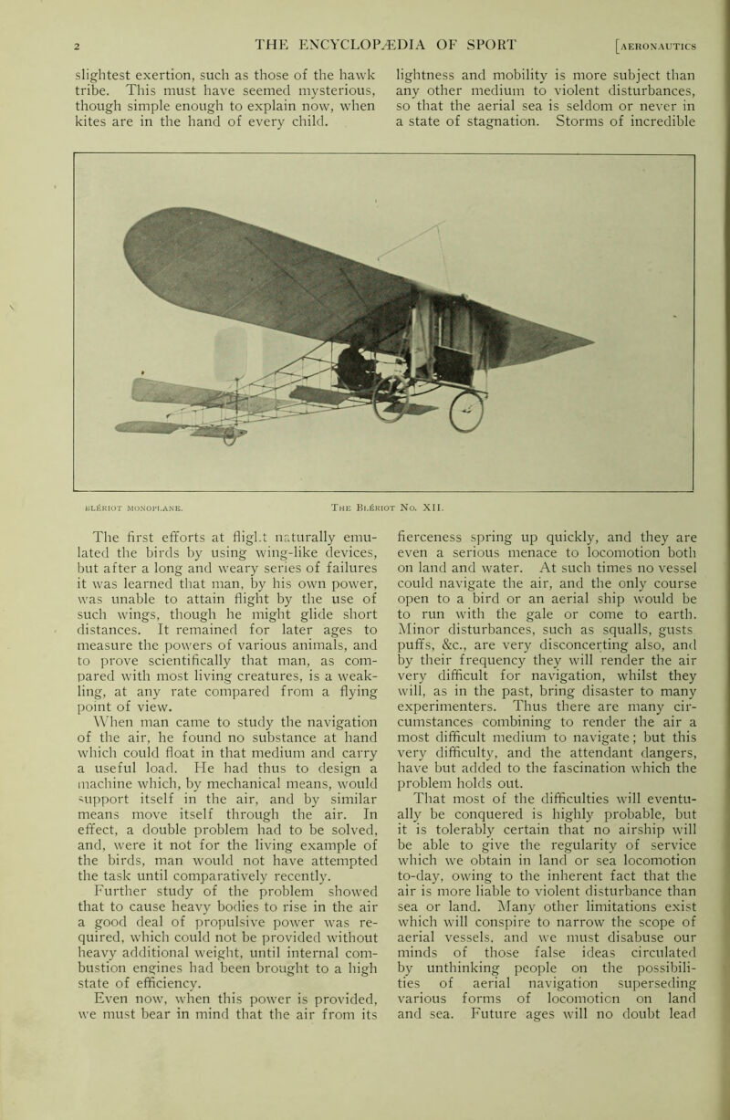 slightest exertion, such as those of the hawk tribe. This must have seemed mysterious, though simple enough to explain now, when kites are in the hand of every child. lightness and mobility is more subject than any other medium to violent disturbances, so that the aerial sea is seldom or never in a state of stagnation. Storms of incredible el£riot monoplane. The Bl£riot No. XII. The first efforts at flight naturally emu- lated the birds by using wing-like devices, but after a long and weary series of failures it was learned that man, by his own power, was unable to attain flight by the use of such wings, though he might glide short distances. It remained for later ages to measure the powers of various animals, and to prove scientifically that man, as com- pared with most living creatures, is a weak- ling, at any rate compared from a flying point of view. When man came to study the navigation of the air, he found no substance at hand which could float in that medium and carry a useful load. He had thus to design a machine which, by mechanical means, would support itself in the air, and by similar means move itself through the air. In effect, a double problem had to be solved, and, were it not for the living example of the birds, man would not have attempted the task until comparatively recently. Further study of the problem showed that to cause heavy bodies to rise in the air a good deal of propulsive power was re- quired, which could not be provided without heavy additional weight, until internal com- bustion engines had been brought to a high state of efficiency. Even now, when this power is provided, we must bear in mind that the air from its fierceness spring up quickly, and they are even a serious menace to locomotion both on land and water. At such times no vessel could navigate the air, and the only course open to a bird or an aerial ship would be to run with the gale or come to earth. Minor disturbances, such as squalls, gusts puffs, &c., are very disconcerting also, and by their frequency they will render the air very difficult for navigation, whilst they will, as in the past, bring disaster to many experimenters. Thus there are many cir- cumstances combining to render the air a most difficult medium to navigate; but this very difficulty, and the attendant dangers, have but added to the fascination which the problem holds out. That most of the difficulties will eventu- ally be conquered is highly probable, but it is tolerably certain that no airship will be able to give the regularity of service which we obtain in land or sea locomotion to-day, owing to the inherent fact that the air is more liable to violent disturbance than sea or land. Many other limitations exist which will conspire to narrow the scope of aerial vessels, and we must disabuse our minds of those false ideas circulated by unthinking people on the possibili- ties of aerial navigation superseding various forms of locomotion on land and sea. Future ages will no doubt lead