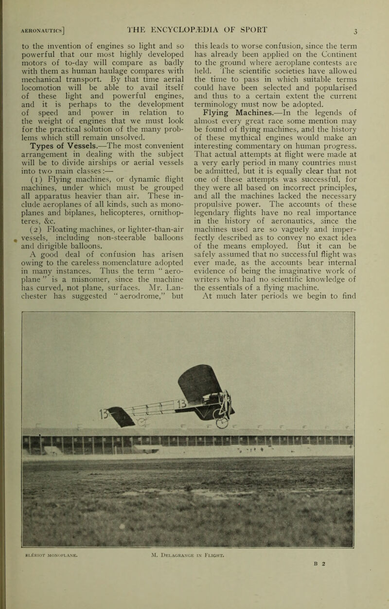 to the invention of engines so light and so powerful that our most highly developed motors of to-day will compare as badly with them as human haulage compares with mechanical transport. By that time aerial locomotion will be able to avail itself of these light and powerful engines, and it is perhaps to the development of speed and power in relation to the weight of engines that we must look for the practical solution of the many prob- lems which still remain unsolved. Types of Vessels.—The most convenient arrangement in dealing with the subject will be to divide airships or aerial vessels into two main classes:— (1) Flying machines, or dynamic flight machines, under which must be grouped all apparatus heavier than air. These in- clude aeroplanes of all kinds, such as mono- planes and biplanes, helicopteres, ornithop- teres, &c. (2) Floating machines, or lighter-than-air # vessels, including non-steerable balloons and dirigible balloons. A good deal of confusion has arisen owing to the careless nomenclature adopted in many instances. Thus the term “ aero- plane ” is a misnomer, since the machine has curved, not plane, surfaces. Mr. Lan- chester has suggested “ aerodrome,” but this leads to worse confusion, since the term has already been applied on the Continent to the ground where aeroplane contests are held. The scientific societies have allowed the time to pass in which suitable terms could have been selected and popularised and thus to a certain extent the current terminology must now be adopted. Flying Machines.—In the legends of almost every great race some mention may be found of flying machines, and the history of these mythical engines would make an interesting commentary on human progress. That actual attempts at flight were made at a very early period in many countries must be admitted, but it is equally clear that not one of these attempts was successful, for they were all based on incorrect principles, and all the machines lacked the necessary propulsive power. The accounts of these legendary flights have no real importance in the history of aeronautics, since the machines used are so vaguely and imper- fectly described as to convey no exact idea of the means employed. But it can be safely assumed that no successful flight was ever made, as the accounts bear internal evidence of being the imaginative work of writers who had no scientific knowledge of the essentials of a flying machine. At much later periods we begin to find bl£riot monoplane. M. Delagrange in Flight. B 2