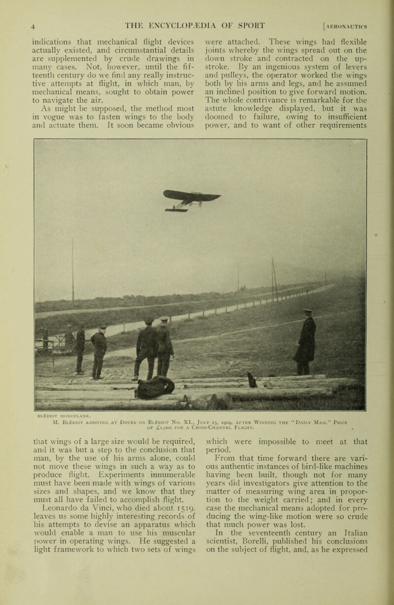 indications that mechanical flight devices actually existed, and circumstantial details are supplemented by crude drawings in many cases. Not, however, until the fif- teenth century do we find any really instruc- tive attempts at flight, in which man, by mechanical means, sought to obtain power to navigate the air. As might be supposed, the method most in vogue was to fasten wings to the body and actuate them. It soon became obvious were attached. These wings had flexible joints whereby the wings spread out on the down stroke and contracted on the up- stroke. By an ingenious system of levers and pulleys, the operator worked the wings both by his arms and legs, and he assumed an inclined position to give forward motion. The whole contrivance is remarkable for the astute knowledge displayed, but it was doomed to failure, owing to insufficient power, and to want of other requirements BI.6RIOT MONOPLANE. M. Bl£riot arriving at Dover on Bl£riot No. XI., July 25, 1909, after Winning the “Daily Mail’’ Prize of j£i,ooo for a Cross-Channel Flight. that wings of a large size would be required, and it was but a step to the conclusion that man, by the use of his arms alone, could not move these wings in such a way as to produce flight. Experiments innumerable must have been made with wings of various sizes and shapes, and we know that they must all have failed to accomplish flight. Leonardo da Vinci, who died about 1519. leaves us some highly interesting records of his attempts to devise an apparatus which would enable a man to use his muscular power in operating wings. He suggested a light framework to which two sets of wings which were impossible to meet at that period. From that time forward there are vari- ous authentic instances of bird-like machines having been built, though not for many years did investigators give attention to the matter of measuring wing area in propor- tion to the weight carried; and in every case the mechanical means adopted for pro- ducing the wing-like motion were so crude that much power was lost. In the seventeenth century an Italian scientist, Borelli, published his conclusions on the subject of flight, and, as he expressed