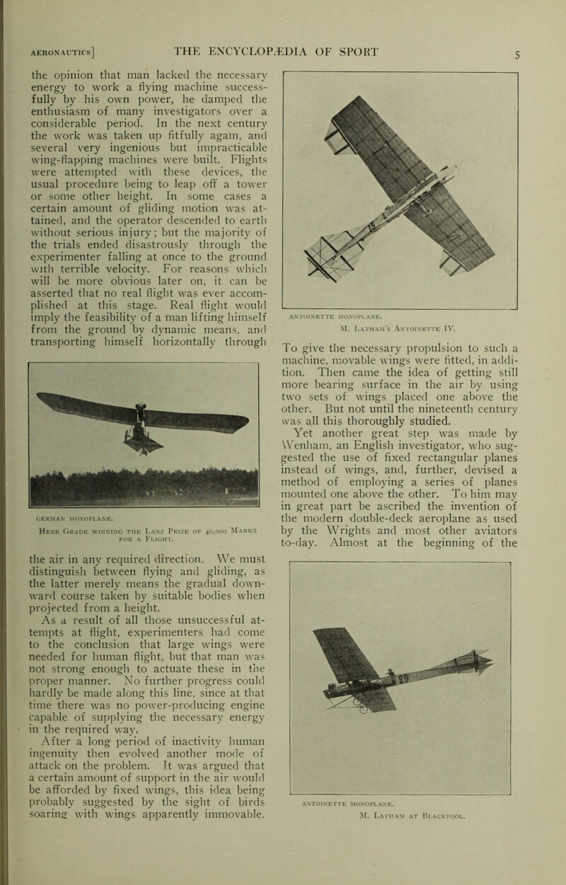 the opinion that man lacked the necessary energy to work a flying machine success- fully by his own power, he damped the enthusiasm of many investigators over a considerable period. In the next century the work was taken up fitfully again, and several very ingenious but impracticable wing-flapping machines were built. Flights were attempted with these devices, the usual procedure being to leap off a tower or some other height. In some cases a certain amount of gliding motion was at- tained, and the operator descended to earth without serious injury; but the majority of the trials ended disastrously through the experimenter falling at once to the ground with terrible velocity. For reasons which will be more obvious later on, it can be asserted that no real flight was ever accom- plished at this stage. Real flight would imply the feasibility of a man lifting himself from the ground by dynamic means, and transporting himself horizontally through GERMAN MONOPLANE. Herr Grade winning the T.anz Prize of 40,000 Marks for a Flight. the air in any required direction. We must distinguish between flying and gliding, as the latter merely means the gradual down- ward course taken by suitable bodies when projected from a height. As a result of all those unsuccessful at- tempts at flight, experimenters had come to the conclusion that large wings were needed for human flight, but that man was not strong enough to actuate these in the proper manner. No further progress could hardly be made along this line, since at that time there was no power-producing engine capable of supplying the necessary energy in the required way. After a long period of inactivity human ingenuity then evolved another mode of attack on the problem. It was argued that a certain amount of support in the air would be afforded by fixed wings, this idea being probably suggested by the sight of birds soaring with wings apparently immovable. M. Latham’s Antoinette IV. To give the necessary propulsion to such a machine, movable wings were fitted, in addi- tion. Then came the idea of getting still more bearing surface in the air by using two sets of wings placed one above the other. But not until the nineteenth century was all this thoroughly studied. Yet another great step was made by Wenham, an English investigator, who sug- gested the use of fixed rectangular planes instead of wings, and, further, devised a method of employing a series of planes mounted one above the other. To him may in great part be ascribed the invention of the modern double-deck aeroplane as used by the Wrights and most other aviators to-day. Almost at the beginning of the ANTOINETTE MONOPLANE. M. Latham at Blackpool.