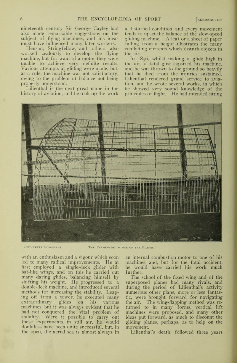 nineteenth century Sir George Cayley had also made remarkable suggestions on the subject of flying machines, and his ideas must have influenced many later workers. Henson, Stringfellovv, and others also worked zealously to develop the flying machine, but for want of a motor they were unable to achieve very definite results. Various attempts at gliding were made, but, as a rule, the machine was not satisfactory, owing to the problem of balance not being properly understood. Lilienthal is the next great name in the history of aviation, and he took up the work a disturbed condition, and every movement tends to upset the balance of tbe slow-speed gliding machine. A leaf or a sheet of paper falling from a height illustrates the many conflicting currents which disturb objects in the air. In 1896, whilst making a glide high in the air, a fatal gust capsized his machine, and he was thrown to the ground so heavily that he died from the injuries sustained. Lilienthal rendered grand service to avia- tion, and he wrote several works, in which he showed very sound knowledge of the principles of flight. He had intended fitting JJTrr jr T TTT ■ 1 rr UJerlUtm TTTTl U\I B ~~ \ \ \ \ r~i’ - u.: ■ 1 . j 1 A 1 fc^ta^r - 1 f- ANTOINETTE MONOPLANE. The Framework of one of the Planes. with an enthusiasm and a vigour which soon led to many radical improvements. He at first employed a single-deck glider with bat-like wings, and on this he carried out many daring glides, balancing himself by shifting his weight. He progressed to a double-deck machine, and introduced several methods for increasing the stability. Leap- ing off from a tower, he executed many extraordinary glides on his various machines, but it was always evident that he had not conquered the vital problem of stability. Were it possible to carry out these experiments in still air, he would doubtless have been quite successful, but, in the open, the aerial sea is almost always in an internal combustion motor to one of his machines, and, but for the fatal accident, he would have carried his work much further. The school of the fixed wing and of the superposed planes had many rivals, and during the period of Lilienthal’s activity numerous other plans, more or less fantas- tic, were brought forward for navigating the air. The wing-flapping method was re- turned to in many forms, vertical lift machines were proposed, and many other ideas put forward, as much to discount the gliding planes, perhaps, as to help on the movement. Lilienthal’s death, followed three years