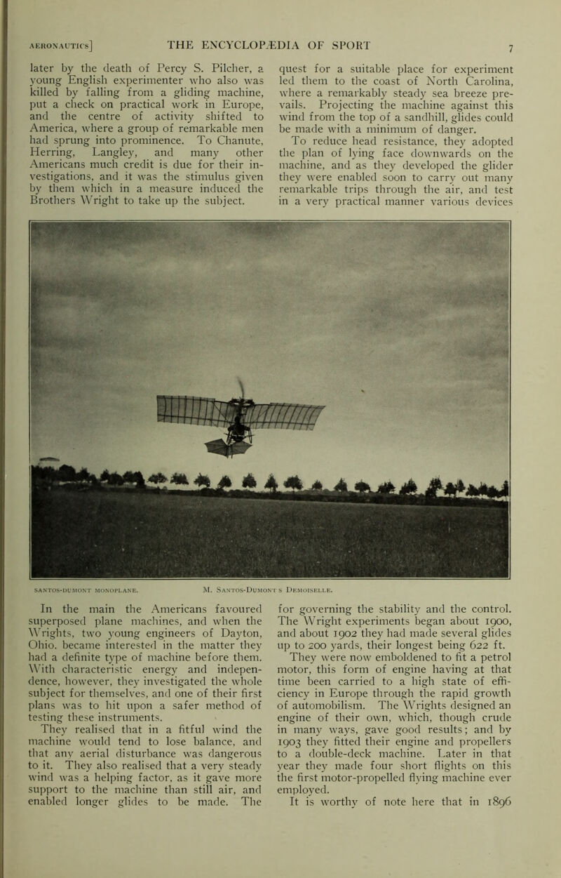 later by the death of Percy S. Pilcher, a young English experimenter who also was killed by falling from a gliding machine, put a check on practical work in Europe, and the centre of activity shifted to America, where a group of remarkable men had sprung into prominence. To Chanute, Herring, Langley, and many other Americans much credit is due for their in- vestigations, and it was the stimulus given by them which in a measure induced the Brothers Wright to take up the subject. In the main the Americans favoured superposed plane machines, and when the Wrights, two young engineers of Dayton, Ohio, became interested in the matter they had a definite type of machine before them. With characteristic energy and indepen- dence, however, they investigated the whole subject for themselves, and one of their first plans was to hit upon a safer method of testing these instruments. They realised that in a fitful wind the machine would tend to lose balance, and that any aerial disturbance was dangerous to it. They also realised that a very steady wind was a helping factor, as it gave more support to the machine than still air, and enabled longer glides to be made. The quest for a suitable place for experiment led them to the coast of North Carolina, where a remarkably steady sea breeze pre- vails. Projecting the machine against this wind from the top of a sandhill, glides could be made with a minimum of danger. To reduce head resistance, they adopted the plan of lying face downwards on the machine, and as they developed the glider they were enabled soon to carry out many remarkable trips through the air, and test in a very practical manner various devices for governing the stability and the control. The Wright experiments began about 1900, and about 1902 they had made several glides up to 200 yards, their longest being 622 ft. They were now emboldened to fit a petrol motor, this form of engine having at that time been carried to a high state of effi- ciency in Europe through the rapid growth of automobilism. The Wrights designed an engine of their own, which, though crude in many ways, gave good results; and by 1903 they fitted their engine and propellers to a double-deck machine. Later in that year they made four short flights on this the first motor-propelled flying machine ever employed. It is worthy of note here that in 1896