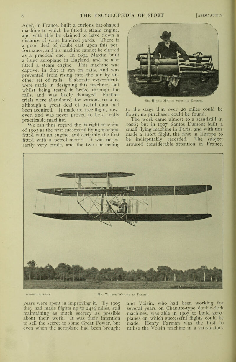 Ader, in France, built a curious bat-shaped machine to which he fitted a steam engine, and with this he claimed to have flown a distance of some hundred yards. There is a good deal of doubt cast upon this per- formance, and his machine cannot be classed as a practical one. In 1894 Maxim built a huge aeroplane in England, and he also fitted a steam engine. This machine was captive, in that it ran on rails, and was prevented from rising into the air by an- other set of rails. Elaborate experiments were made in designing this machine, but whilst being tested it broke through the rails, and was badly damaged. Further trials were abandoned for various reasons, although a great deal of useful data had been acquired. It made no free flight, how- ever, and was never proved to be a really practicable machine. We can thus regard the Wright machine of 1903 as the first successful flying machine fitted with an engine, and certainly the first fitted with a petrol motor. It was neces- sarily very crude, and the two succeeding Sik Hiram Maxim with his Engine. to the stage that over 20 miles could be flown, no purchaser could be found. The work came almost to a standstill in 1906; but in 1907 Santos Dumont built a small flying machine in Paris, and with this made a short flight, the first in Europe to be indisputably recorded. The subject aroused considerable attention in France, WRIGHT PI PLANE. Mr. Wilbur Wright in Flight. years were spent in improving it. By 1905 they had made flights up to 24^4 miles, still maintaining as much secrecy as possible about their work. It was their intention to sell the secret to some Great Power, but even when the aeroplane had been brought and Voisin, who had been working for several years on Chanute-type double-deck machines, was able in 1907 to build aero- planes on which successful flights could be made. Henry Farman was the first to utilise the Voisin machine in a satisfactory