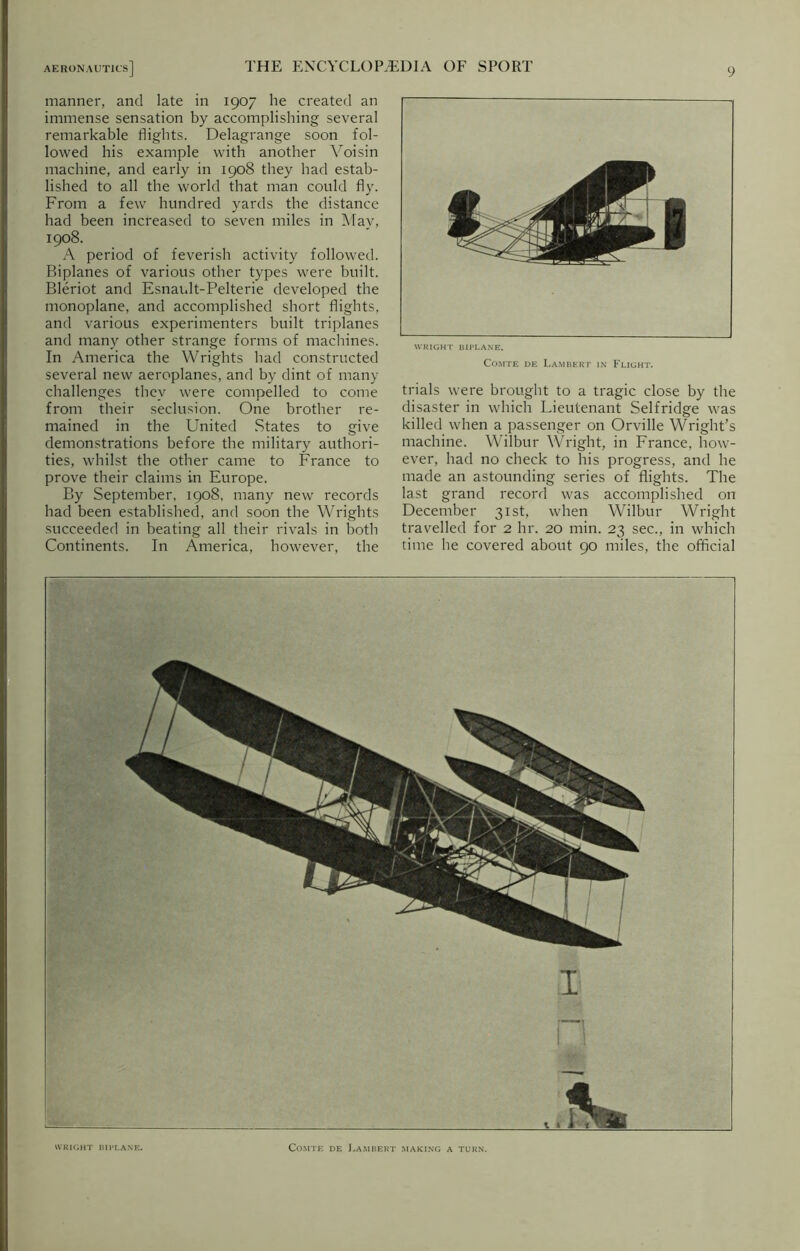manner, and late in 1907 he created an immense sensation by accomplishing several remarkable flights. Delagrange soon fol- lowed his example with another Voisin machine, and early in 1908 they had estab- lished to all the world that man could fly. From a few hundred yards the distance had been increased to seven miles in May, 1908. A period of feverish activity followed. Biplanes of various other types were built. Bleriot and Esnault-Pelterie developed the monoplane, and accomplished short flights, and various experimenters built triplanes and many other strange forms of machines. In America the Wrights had constructed several new aeroplanes, and by dint of many challenges they were compelled to come from their seclusion. One brother re- mained in the United States to give demonstrations before the military authori- ties, whilst the other came to France to prove their claims in Europe. By September, 1908, many new records had been established, and soon the Wrights succeeded in beating all their rivals in both Continents. In America, however, the WRIGHT BIPLANE. Comte de Lambert in Flight. trials were brought to a tragic close by the disaster in which Lieutenant Selfridge was killed when a passenger on Orville Wright’s machine. Wilbur Wright, in France, how- ever, had no check to his progress, and he made an astounding series of flights. The last grand record was accomplished on December 31st, when Wilbur Wright travelled for 2 hr. 20 min. 23 sec., in which time he covered about 90 miles, the official WRIGHT BIPLANE. Comte de Lambert making a turn.