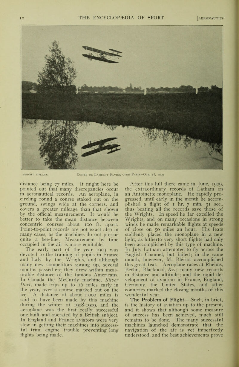 WRIGHT BIPLANE. Comte de Lambert Flying over Paris—Oct. 18, 1909. distance being 77 miles. It might here he pointed out that many discrepancies occur in aeronautical records. An aeroplane, in circling round a course staked out on the ground, swings wide at the corners, and covers a greater mileage than that shown by the official measurement. It would be better to take the mean distance between concentric courses about 100 ft. apart. Point-to-point records are not exact also in many cases, as the machines do not pursue quite a bee-line. Measurement by time occupied in the air is more equitable. The early part of the year 1909 was devoted to the training of pupils in France and Italy by the Wrights, and although many new competitors sprang up, several months passed ere they drew within meas- urable distance of the famous Americans. In Canada the McCurdy machine, Silver Dart, made trips up to 16 miles early in the year, over a course marked out on the ice. A distance of about 1,000 miles is said to have been made by this machine during the winter of 1908-1909, and the aeroplane was the first really successful one built and operated by a British subject. In England and France aviators were very slow in getting their machines into success- ful trim, engine trouble preventing long flights being made. After this lull there came in June, 1909, the extraordinary records of Latham on an Antoinette monoplane. He rapidly pro- gressed, until early in the month he accom- plished a flight of 1 hr. 7 min. 31 sec., thus beating all the records save those of the Wrights. In speed he far excelled the Wrights, and on many occasions in strong winds he made remarkable flights at speeds of close on 50 miles an hour. Flis feats suddenly placed the monoplane in a new light, as hitherto very short flights had only been accomplished by this type of machine. In July Latham attempted to fly across the English Channel, but failed; in the same month, however, M. Bleriot accomplished this great feat. Aeroplane races at Rheims, Berlin, Blackpool, &c.; many new records in distance and altitude; and the rapid de- velopment of aviation in France, England, Germany, the United States, and other countries marked the closing months of this wonderful year. The Problem of Flight.—Such, in brief, is the history of aviation up to the present, and it shows that although some measure of success has been achieved, much still remains to be done. The many successful machines launched demonstrate that the navigation of the air is yet imperfectly understood, and the best achievements prove