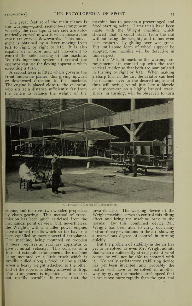 The great feature of the main planes is the warping—gauchissement—arrangement whereby the rear tips at one side are auto- matically curved upwards when those at the other are curved downwards. This move- ment is obtained by a lever moving from left to right, or right to left. It is also capable of a fore and aft movement to control the side steering of the machine. By this ingenious system of control the operator can use the flexing apparatus when executing a turn. A second lever is fitted which governs the front moveable planes, this giving upward or downward direction to the machine. The engine is placed close to the operator, who sits at a distance sufficiently far from the centre to balance the weight of the machine has to possess a prearranged and fixed starting point. Later trials have been made with the Wright machine which showed that it could start from the rail without using the weight; and it has even been restarted by gliding over wet grass. But until some form of wheel support be adopted, the machine will be defective in this respect. In the Wright machine the warping ar- rangements are coupled up with the rear vertical rudder so that both are manipulated in turning to right or left. When making a sharp turn in the air, the aviator can heel his machine over to the desired angle, and thus will swing round just like a bicycle or a motor-car on a highly banked track. Birds, in turning, will be observed to turn A Triplane in Course of Construction. engine, and it drives two wooden propellers by chain gearing. This method of trans- mission has been much criticised from the mechanical point of view, but, nevertheless, j! the Wrights, with a smaller power engine, i,| have attained results which so far have not j been equalled by more powerful aeroplanes. The machine, being mounted on wooden I runners, requires an auxiliary apparatus to I give it initial velocity. This consists of a i| form of catapult arrangement, the machine I being mounted on a little truck which is , rapidly pulled along a fixed rail by a cable |j when a heavy weight attached to the other I end of the rope is suddenly allowed to drop. | The arrangement is ingenious, but as it is I not readily portable, it means that the inwards also. The warping device of the Wright machine serves to control this tilting effect and bring the machine back to the normal. By this combined device Mr. Wright has been able to carry out many extraordinary evolutions in the air, showing a marvellous degree of control in turning quickly. But the problem of stability in the air has yet to be solved, as even Mr. Wright admits that when a sufficiently strong gust of wind comes he will not be able to contend with it. No really satisfactory stabilising device has yet been invented, and probably the matter will have to be solved in another way by giving the machine such speed that it can move more rapidly than the gust, and c
