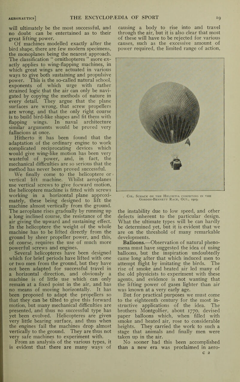 will ultimately be the most successful, and no doubt can be entertained as to their great lifting power. Of machines modelled exactly after the bird shape, there are few modern specimens, the monoplanes being the nearest approach. The classification “ ornithopteres ” more ex- actly applies to wing-flapping machines, in which great wings are actuated in various ways to give both sustaining and propulsive power. This is the so-called natural school, exponents of which urge with rather strained logic that the air can only be navi- gated by copying the methods of nature in every detail. They argue that the plane surfaces are wrong, that screw propellers are wrong, and that the only right course is to build bird-like shapes and fit them with flapping wings. In naval architecture similar arguments would be proved very fallacious at once. Hitherto it has been found that the adaptation of the ordinary engine to work complicated reciprocating devices which would give wing-like motion has been very wasteful of power, and, in fact, the mechanical difficulties are so serious that the method has never been proved successful. We finally come to the helicoptere or / vertical lift machine. Whilst aeroplanes use vertical screws to give forward motion, the helicoptere machine is fitted with screws working in a horizontal plane approxi- mately, these being designed to lift the machine almost vertically from the ground. The aeroplane rises gradually by running up a long inclined course, the resistance of the air giving the upward and sustaining effect. In the helicoptere the weight of the whole machine has to be lifted directly from the ground by sheer propeller power, and this, of course, requires the use of much more powerful screws and engines. Several helicopteres have been designed which for brief periods have lifted with one or two men from the ground, but they have not been adapted for successful travel in a horizontal direction, and obviously a machine is of little use which can only remain at a fixed point in the air, and has no means of moving horizontally. It has been proposed to adapt the propellers so that they can be tilted to give this forward motion, but many mechanical difficulties are presented, and thus no successful type has yet been evolved. Helicopteres are given very little bearing surface, and thus when the engines fail the machines drop almost vertically to the ground. They are thus not very safe machines to experiment with. From an analysis- of the various types, it is evident that there are many ways of causing a body to rise into and travel through the air, but it is also clear that most of these will have to be rejected for various causes, such as the excessive amount of power required, the limited range of action, , Col. Schack on the Helvetia competing in the Gordon-Bennett Race, Oct., 1909. the instability due to low speed, and other defects inherent to the particular design. What the ultimate types will be can hardly be determined yet, but it is evident that we are on the threshold of many remarkable developments. Balloons.—Observation of natural pheno- mena must have suggested the idea of using balloons, but the inspiration undoubtedly came long after that which induced men to attempt flight by imitating the birds. The rise of smoke and heated air led many of the old physicists to experiment with these agents, and evidence is not wanting that the lifting power of gases lighter than air was known at a very early age. But for practical purposes we must come to the eighteenth century for the most in- structive applications of the idea. The brothers Montgolfier, about 1770, devised paper balloons which, when filled with smoke and heated air, rose to considerable heights. They carried the work to such a stage that animals and finally men were taken up in the air. No sooner had this been accomplished than a new era was proclaimed in aero- c 2