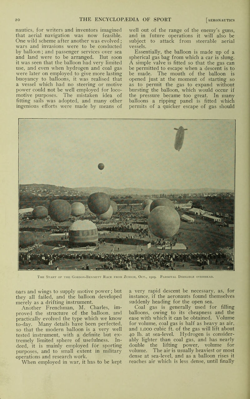 nautics, for writers and inventors imagined that aerial navigation was now feasible. One wild scheme after another was evolved ; wars and invasions were to be conducted by balloon; and passenger services over sea and land were to be arranged. But soon it was seen that the balloon had very limited use, and even when hydrogen and coal gas were later on employed to give more lasting buoyancy to balloons, it was realised that a vessel which had no steering or motive power could not be well employed for loco- motive purposes. The mistaken idea of fitting sails was adopted, and many other ingenious efforts were made by means of well out of the range of the enemy’s guns, and in future operations it will also be subject to attack from steerable aerial vessels. Essentially, the balloon is made up of a spherical gas bag from which a car is slung. A simple valve is fitted so that the gas can be permitted to escape when a descent is to be made. The mouth of the balloon is opened just at the moment of starting so as to permit the gas to expand without bursting the balloon, which would occur if the pressure became too great. In many balloons a ripping panel is fitted which permits of a quicker escape of gas should The Start of the Gordon-Bennett Race from Zurich, Oct., 1909. Parseval Dirigible overhead. oars and wings to supply motive power; but they all failed, and the balloon developed merely as a drifting instrument. Another Frenchman, M. Charles, im- proved the structure of the balloon, and practically evolved the type which we know to-day. Many details have been perfected, so that the modern balloon is a very well tested instrument, with a definite but ex- tremely limited sphere of usefulness. In- deed, it is mainly employed for sporting purposes, and to small extent in military operations and research work. When employed in war, it has to be kept a very rapid descent be necessary, as, for instance, if the aeronauts found themselves suddenly heading for the open sea. Coal gas is generally used for filling balloons, owing to its cheapness and the ease with which it can be obtained. Volume for volume, coal gas is half as heavy as air, and 1,000 cubic ft. of the gas will lift about 40 lb. at sea-level. Hydrogen is consider- ably lighter than coal gas, and has nearly double the lifting power, volume for volume. The air is usually heaviest or most dense at sea-level, and as a balloon rises it reaches air which is less dense, until finally