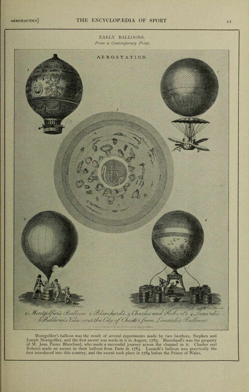 EARLY BALLOONS. From a Contemporary Print. Montgolfier’s balloon was the result of several experiments made by two brothers, Stephen and Joseph Montgolfier, and the first ascent was made in it in August, 1783. Blanchard’s was the property of M. Jean Pierre Blanchard, who made a successful journey across the channel in it. Charles and Roberts made an ascent in their balloon from Paris in 1783. Lunaidi’s balloon was practically the first introduced into this country, and the ascent took place in 1784 before the Prince of Wales. ,11 W* ' 1. - 2.&/<Z0Zc/uiA*/j. a>ru/4-G/t'na ts/tJ. 5. 'tnU 1 sea' omptpJw G/y -/'snaPr/Ct '$a/Gtm''. AEROSTATION. s ...
