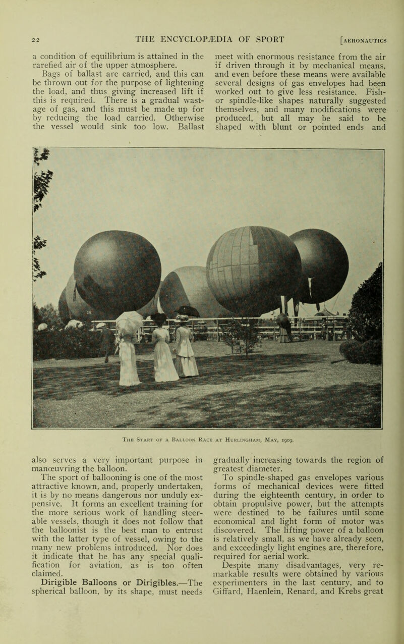 a condition of equilibrium is attained in the rarefied air of the upper atmosphere. Bags of ballast are carried, and this can be thrown out for the purpose of lightening the load, and thus giving increased lift if this is required. There is a gradual wast- age of gas, and this must be made up for by reducing the load carried. Otherwise the vessel would sink too low. Ballast [aeronautics meet with enormous resistance from the air if driven through it by mechanical means, and even before these means were available several designs of gas envelopes had been worked out to give less resistance. Fish- or spindle-like shapes naturally suggested themselves, and many modifications were produced, but all may be said to be shaped with blunt or pointed ends and The Start of a Balloon Race at Hurlingham, May, 1909. also serves a very important purpose in manoeuvring the balloon. The sport of ballooning is one of the most attractive known, and, properly undertaken, it is by no means dangerous nor unduly ex- pensive. It forms an excellent training for the more serious work of handling steer- able vessels, though it does not follow that the balloonist is the best man to entrust with the latter type of vessel, owing to the many new problems introduced. Nor does it indicate that he has any special quali- fication for aviation, as is too often claimed. Dirigible Balloons or Dirigibles.—The spherical balloon, by its shape, must needs gradually increasing towards the region of greatest diameter. To spindle-shaped gas envelopes various forms of mechanical devices were fitted during the eighteenth century, in order to obtain propulsive power, but the attempts were destined to be failures until some economical and light form of motor was discovered. The lifting power of a balloon is relatively small, as we have already seen, and exceedingly light engines are, therefore, required for aerial work. Despite many disadvantages, very re- markable results were obtained by various experimenters in the last century, and to GifTard, Haenlein, Renard, and Krebs great