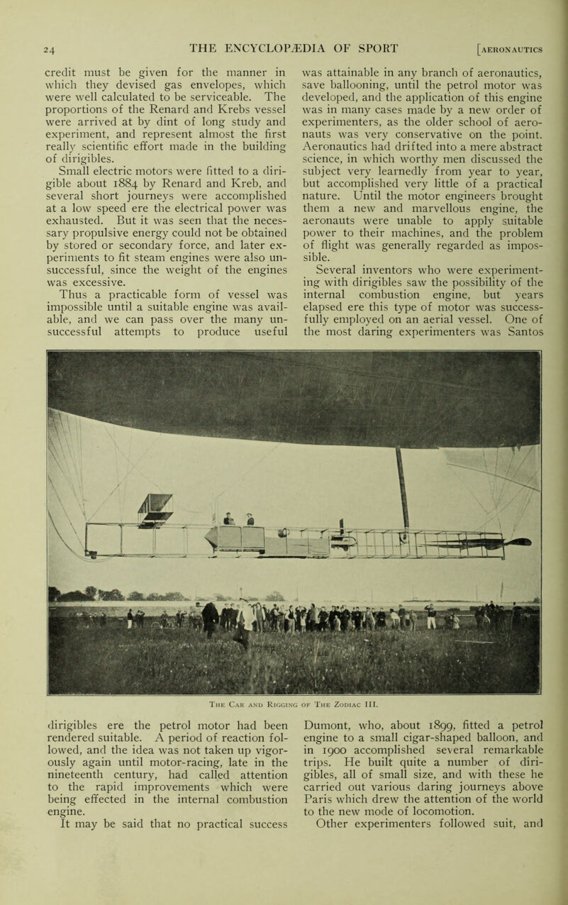 credit must be given for the manner in which they devised gas envelopes, which were well calculated to be serviceable. The proportions of the Renard and Krebs vessel were arrived at by dint of long study and experiment, and represent almost the first really scientific effort made in the building of dirigibles. Small electric motors were fitted to a diri- gible about 1884 by Renard and Kreb, and several short journeys were accomplished at a low speed ere the electrical power was exhausted. But it was seen that the neces- sary propulsive energy could not be obtained by stored or secondary force, and later ex- periments to fit steam engines were also un- successful, since the weight of the engines was excessive. Thus a practicable form of vessel was impossible until a suitable engine was avail- able, and we can pass over the many un- successful attempts to produce useful was attainable in any branch of aeronautics, save ballooning, until the petrol motor was developed, and the application of this engine was in many cases made by a new order of experimenters, as the older school of aero- nauts was very conservative on the point. Aeronautics had drifted into a mere abstract science, in which worthy men discussed the subject very learnedly from year to year, but accomplished very little of a practical nature. Until the motor engineers brought them a new and marvellous engine, the aeronauts were unable to apply suitable power to their machines, and the problem of flight was generally regarded as impos- sible. Several inventors who were experiment- ing with dirigibles saw the possibility of the internal combustion engine, but years elapsed ere this type of motor was success- fully employed on an aerial vessel. One of the most daring experimenters was Santos THE ENCYCLOPAEDIA OF SPORT The Car and Rigging of The Zodiac III. dirigibles ere the petrol motor had been rendered suitable. A period of reaction fol- lowed, and the idea was not taken up vigor- ously again until motor-racing, late in the nineteenth century, had called attention to the rapid improvements which were being effected in the internal combustion engine. It may be said that no practical success Dumont, who, about 1899, fitted a petrol engine to a small cigar-shaped balloon, and in 1900 accomplished several remarkable trips. He built quite a number of diri- gibles, all of small size, and with these he carried out various daring journeys above Paris which drew the attention of the world to the new mode of locomotion. Other experimenters followed suit, and