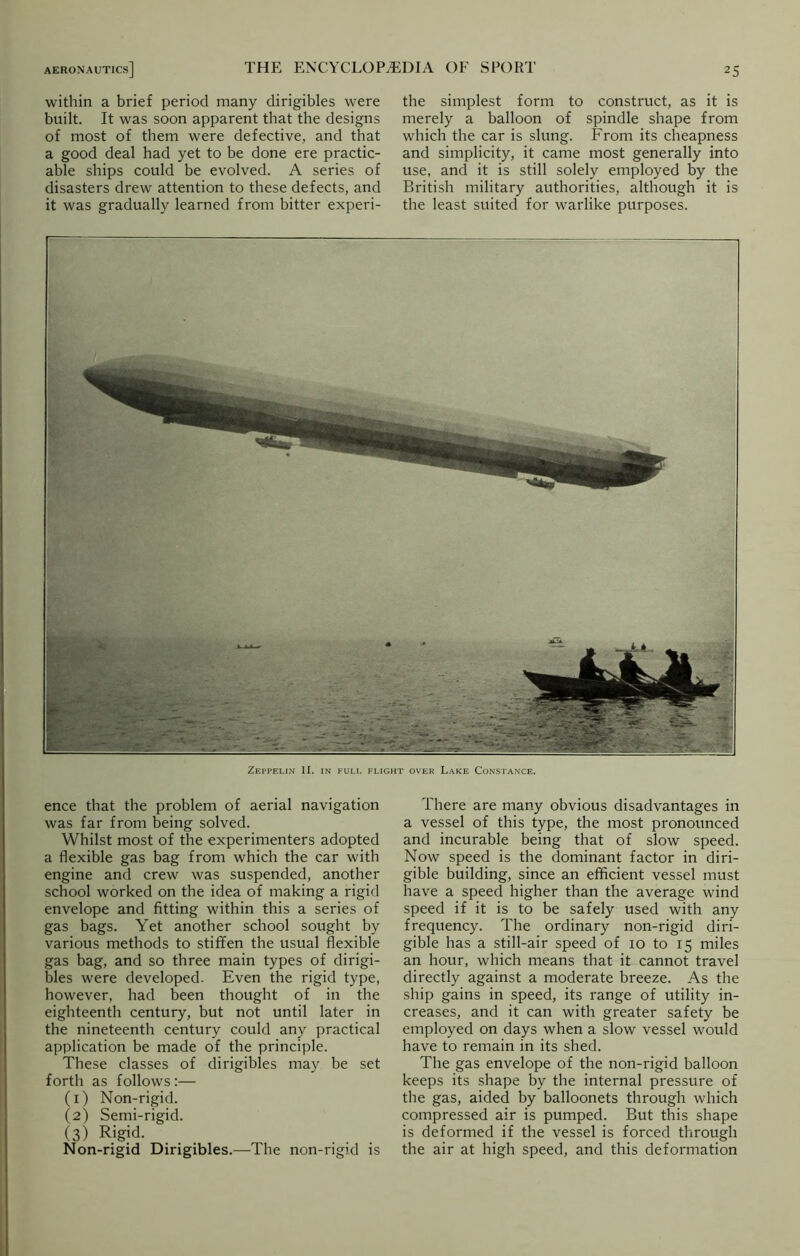 within a brief period many dirigibles were built. It was soon apparent that the designs of most of them were defective, and that a good deal had yet to be done ere practic- able ships could be evolved. A series of disasters drew attention to these defects, and it was gradually learned from bitter experi- the simplest form to construct, as it is merely a balloon of spindle shape from which the car is slung. From its cheapness and simplicity, it came most generally into use, and it is still solely employed by the British military authorities, although it is the least suited for warlike purposes. Zeppelin II. in full flight over Lake Constance. ence that the problem of aerial navigation was far from being solved. Whilst most of the experimenters adopted a flexible gas bag from which the car with engine and crew was suspended, another school worked on the idea of making a rigid envelope and fitting within this a series of gas bags. Yet another school sought by various methods to stiffen the usual flexible gas bag, and so three main types of dirigi- bles were developed. Even the rigid type, however, had been thought of in the eighteenth century, but not until later in the nineteenth century could any practical application be made of the principle. These classes of dirigibles may be set forth as follows :— (1) Non-rigid. (2) Semi-rigid. (3) Rigid. Non-rigid Dirigibles.—The non-rigid is There are many obvious disadvantages in a vessel of this type, the most pronounced and incurable being that of slow speed. Now speed is the dominant factor in diri- gible building, since an efficient vessel must have a speed higher than the average wind speed if it is to be safely used with any frequency. The ordinary non-rigid diri- gible has a still-air speed of 10 to 15 miles an hour, which means that it cannot travel directly against a moderate breeze. As the ship gains in speed, its range of utility in- creases, and it can with greater safety be employed on days when a slow vessel would have to remain in its shed. The gas envelope of the non-rigid balloon keeps its shape by the internal pressure of the gas, aided by balloonets through which compressed air is pumped. But this shape is deformed if the vessel is forced through the air at high speed, and this deformation