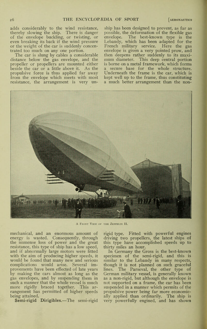 adds considerably to the wind resistance, thereby slowing the ship. There is danger of the envelope buckling, or twisting, or even breaking its back if the wind pressure or the weight of the car is suddenly concen- trated too much on any one portion. The car is slung by cables a considerable distance below the gas envelope, and the propeller or propellers are mounted either beside the car or a little above it. As the propulsive force is thus applied far away from the envelope which meets with most resistance, the arrangement is very un- ship has been designed to prevent, as far as possible, the deformation of the flexible gas envelope. The best-known type is the Lebaudy, which has been adapted for the French military service. Here the gas envelope is given a very pointed prow, and then deepens rather suddenly to its maxi- mum diameter. This deep central portion is borne on a metal framework, which forms a secure base for the whole structure. Underneath the frame is the car, which is kept well up to the frame, thus constituting a much better arrangement than the non- A Front View of the Zeppei.in II. mechanical, and an enormous amount of energy is wasted. Consequently, through the immense loss of power and the great resistance, this type of ship has a low speed, and if abnormally large motors were fitted with the aim of producing higher speeds, it would be found that many new and serious complications would arise. Several im- provements have been effected of late years by making the cars almost as long as the gas envelopes, and by suspending them in such a manner that the whole vessel is much more rigidly braced together. This ar- rangement has permitted of higher speeds being attained. Semi-rigid Dirigibles.—The semi-rigid rigid type. Fitted with powerful engines driving two propellers, the latest ships of this type have accomplished speeds up to thirty miles an hour. In Germany the Gross is the best-known specimen of the semi-rigid, and this is similar to the Lebaudy in many respects, though it is not planned on such graceful lines. The Parseval, the other type of German military vessel, is generally known as a non-rigid, but although the envelope is not supported on a frame, the car has been suspended in a manner which permits of the propulsive power being far more economic- ally applied than ordinarily. The ship is very powerfully engined, and has shown