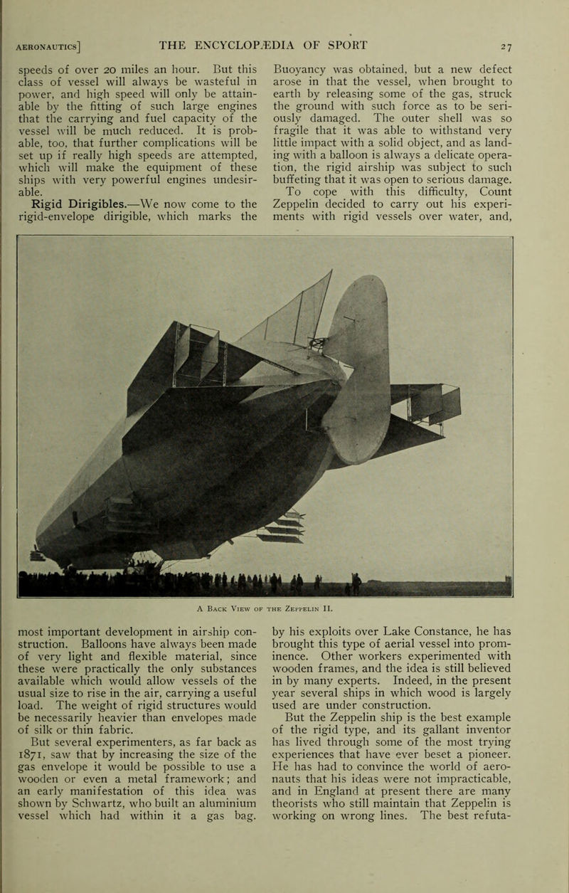 A Back View of the Zeppelin II. most important development in airship con- struction. Balloons have always been made of very light and flexible material, since these were practically the only substances available which would allow vessels of the usual size to rise in the air, carrying a useful load. The weight of rigid structures would be necessarily heavier than envelopes made of silk or thin fabric. But several experimenters, as far back as 1871, saw that by increasing the size of the gas envelope it would be possible to use a wooden or even a metal framework; and an early manifestation of this idea was shown by Schwartz, who built an aluminium vessel which had within it a gas bag. by his exploits over Lake Constance, he has brought this type of aerial vessel into prom- inence. Other workers experimented with wooden frames, and the idea is still believed in by many experts. Indeed, in the present year several ships in which wood is largely used are under construction. But the Zeppelin ship is the best example of the rigid type, and its gallant inventor has lived through some of the most trying experiences that have ever beset a pioneer. He has had to convince the world of aero- nauts that his ideas were not impracticable, and in England at present there are many theorists who still maintain that Zeppelin is working on wrong lines. The best refuta- AERONAUTICs] THE ENCYCLOPAEDIA OF SPORT speeds of over 20 miles an hour. But this class of vessel will always be wasteful in power, and high speed will only be attain- able by the fitting of such large engines that the carrying and fuel capacity of the vessel will be much reduced. It is prob- able, too, that further complications will be set up if really high speeds are attempted, which will make the equipment of these ships with very powerful engines undesir- able. Rigid Dirigibles.—We now come to the rigid-envelope dirigible, which marks the Buoyancy was obtained, but a new defect arose in that the vessel, when brought to earth by releasing some of the gas, struck the ground with such force as to be seri- ously damaged. The outer shell was so fragile that it was able to withstand very little impact with a solid object, and as land- ing with a balloon is always a delicate opera- tion, the rigid airship was subject to such buffeting that it was open to serious damage. To cope with this difficulty, Count Zeppelin decided to carry out his experi- ments with rigid vessels over water, and,