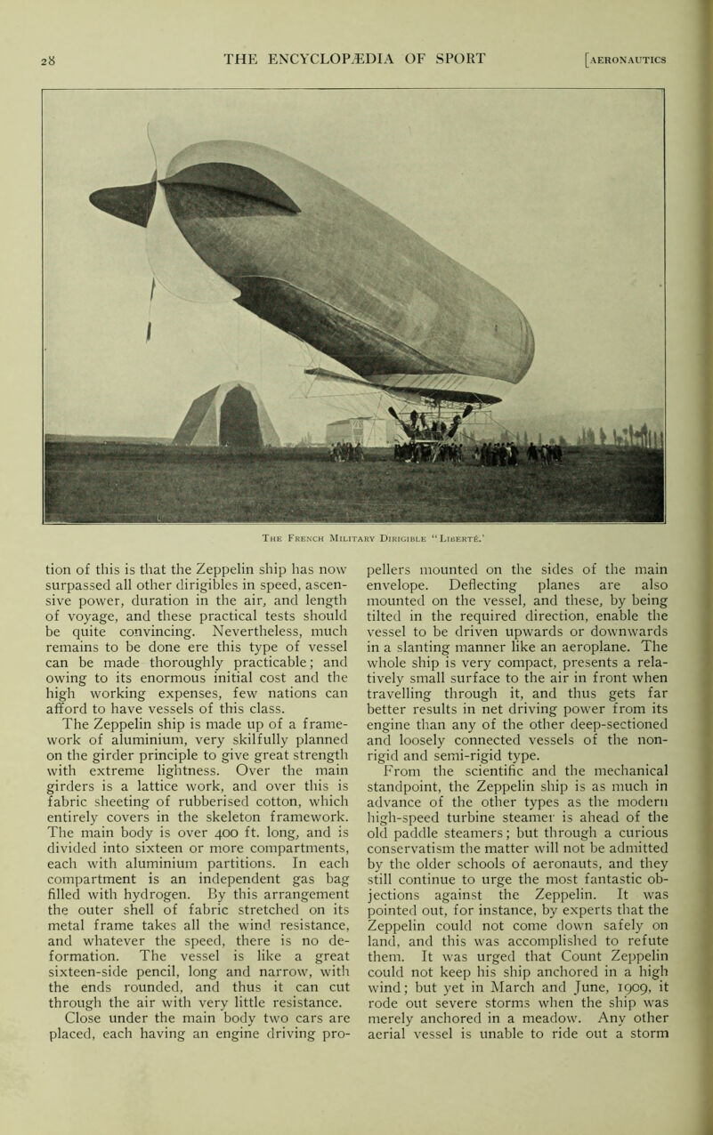 The French Military Dirigible “Liberty.’ tion of this is that the Zeppelin ship has now- surpassed all other dirigibles in speed, ascen- sive power, duration in the air, and length of voyage, and these practical tests should be quite convincing. Nevertheless, much remains to be done ere this type of vessel can be made thoroughly practicable; and owing to its enormous initial cost and the high working expenses, few nations can afford to have vessels of this class. The Zeppelin ship is made up of a frame- work of aluminium, very skilfully planned on the girder principle to give great strength with extreme lightness. Over the main girders is a lattice work, and over this is fabric sheeting of rubberised cotton, which entirely covers in the skeleton framework. The main body is over 400 ft. long, and is divided into sixteen or more compartments, each with aluminium partitions. In each compartment is an independent gas bag filled with hydrogen. By this arrangement the outer shell of fabric stretched on its metal frame takes all the wind resistance, and whatever the speed, there is no de- formation. The vessel is like a great sixteen-side pencil, long and narrow', with the ends rounded, and thus it can cut through the air with very little resistance. Close under the main body two cars are placed, each having an engine driving pro- pellers mounted on the sides of the main envelope. Deflecting planes are also mounted on the vessel, and these, by being tilted in the required direction, enable the vessel to be driven upwards or downwards in a slanting manner like an aeroplane. The whole ship is very compact, presents a rela- tively small surface to the air in front when travelling through it, and thus gets far better results in net driving power from its engine than any of the other deep-sectioned and loosely connected vessels of the non- rigid and semi-rigid type. From the scientific and the mechanical standpoint, the Zeppelin ship is as much in advance of the other types as the modern high-speed turbine steamer is ahead of the old paddle steamers; but through a curious conservatism the matter will not be admitted by the older schools of aeronauts, and they still continue to urge the most fantastic ob- jections against the Zeppelin. It was pointed out, for instance, by experts that the Zeppelin could not come down safely on land, and this was accomplished to refute them. It was urged that Count Zeppelin could not keep his ship anchored in a high wind; but yet in March and June, 1909, it rode out severe storms when the ship was merely anchored in a meadow'. Any other aerial vessel is unable to ride out a storm