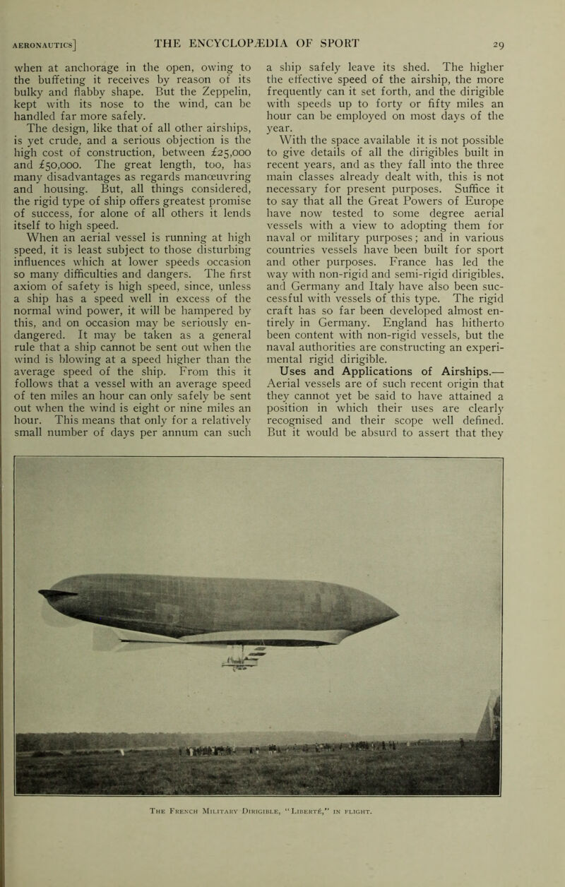 when at anchorage in the open, owing to the buffeting it receives by reason of its bulky and flabby shape. But the Zeppelin, kept with its nose to the wind, can be handled far more safely. The design, like that of all other airships, is yet crude, and a serious objection is the high cost of construction, between £25,000 and £50,000. The great length, too, has many disadvantages as regards manoeuvring and housing. But, all things considered, the rigid type of ship offers greatest promise of success, for alone of all others it lends itself to high speed. When an aerial vessel is running at high speed, it is least subject to those disturbing influences which at lower speeds occasion so many difficulties and dangers. The first axiom of safety is high speed, since, unless a ship has a speed well in excess of the normal wind power, it will be hampered by this, and on occasion may be seriously en- dangered. It may be taken as a general rule that a ship cannot be sent out when the wind is blowing at a speed higher than the average speed of the ship. From this it follows that a vessel with an average speed of ten miles an hour can only safely be sent out when the wind is eight or nine miles an hour. This means that only for a relatively small number of days per annum can such a ship safely leave its shed. The higher the effective speed of the airship, the more frequently can it set forth, and the dirigible with speeds up to forty or fifty miles an hour can be employed on most days of the year. With the space available it is not possible to give details of all the dirigibles built in recent years, and as they fall into the three main classes already dealt with, this is not necessary for present purposes. Suffice it to say that all the Great Powers of Europe have now tested to some degree aerial vessels with a view to adopting them for naval or military purposes; and in various countries vessels have been built for sport and other purposes. France has led the way with non-rigid and semi-rigid dirigibles, and Germany and Italy have also been suc- cessful with vessels of this type. The rigid craft has so far been developed almost en- tirely in Germany. England has hitherto been content with non-rigid vessels, but the naval authorities are constructing an experi- mental rigid dirigible. Uses and Applications of Airships.— Aerial vessels are of such recent origin that they cannot yet be said to have attained a position in which their uses are clearly recognised and their scope well defined. But it would be absurd to assert that they The French Military Dirigible, “Liberty, in flight.