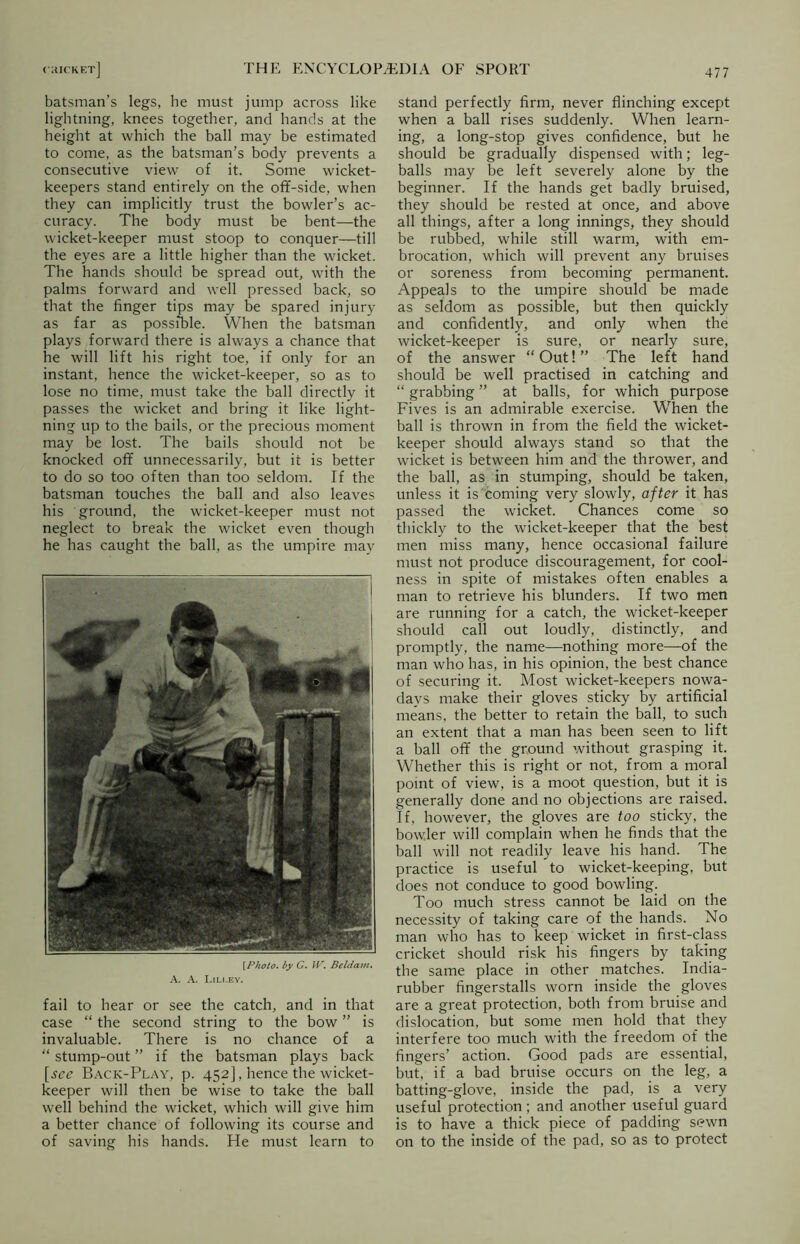batsman’s legs, he must jump across like lightning, knees together, and hands at the height at which the ball may be estimated to come, as the batsman’s body prevents a consecutive view of it. Some wicket- keepers stand entirely on the off-side, when they can implicitly trust the bowler’s ac- curacy. The body must be bent—the wicket-keeper must stoop to conquer—till the eyes are a little higher than the wicket. The hands should be spread out, with the palms forward and well pressed back, so that the finger tips may be spared injury as far as possible. When the batsman plays forward there is always a chance that he will lift his right toe, if only for an instant, hence the wicket-keeper, so as to lose no time, must take the ball directly it passes the wicket and bring it like light- ning up to the bails, or the precious moment may be lost. The bails should not be knocked off unnecessarily, but it is better to do so too often than too seldom. If the batsman touches the ball and also leaves his ground, the wicket-keeper must not neglect to break the wicket even though he has caught the ball, as the umpire may [Photo, by G. W. Beldam. A. A. Lili.ey. fail to hear or see the catch, and in that case “ the second string to the bow ” is invaluable. There is no chance of a “ stump-out ” if the batsman plays back [see Back-Play, p. 452], hence the wicket- keeper will then be wise to take the ball well behind the wicket, which will give him a better chance of following its course and of saving his hands. He must learn to stand perfectly firm, never flinching except when a ball rises suddenly. When learn- ing, a long-stop gives confidence, but he should be gradually dispensed with; leg- balls may be left severely alone by the beginner. If the hands get badly bruised, they should be rested at once, and above all things, after a long innings, they should be rubbed, while still warm, with em- brocation, which will prevent any bruises or soreness from becoming permanent. Appeals to the umpire should be made as seldom as possible, but then quickly and confidently, and only when the wicket-keeper is sure, or nearly sure, of the answer “Out!” The left hand should be well practised in catching and “ grabbing ” at balls, for which purpose Fives is an admirable exercise. When the ball is thrown in from the field the wicket- keeper should always stand so that the wicket is between him and the thrower, and the ball, as in stumping, should be taken, unless it is coming very slowly, after it has passed the wicket. Chances come so thickly to the wicket-keeper that the best men miss many, hence occasional failure must not produce discouragement, for cool- ness in spite of mistakes often enables a man to retrieve his blunders. If two men are running for a catch, the wicket-keeper should call out loudly, distinctly, and promptly, the name—nothing more—of the man who has, in his opinion, the best chance of securing it. Most wicket-keepers nowa- days make their gloves sticky by artificial means, the better to retain the ball, to such an extent that a man has been seen to lift a ball off the ground without grasping it. Whether this is right or not, from a moral point of view, is a moot question, but it is generally done and no objections are raised. If, however, the gloves are too sticky, the bowler will complain when he finds that the ball will not readily leave his hand. The practice is useful to wicket-keeping, but does not conduce to good bowling. Too much stress cannot be laid on the necessity of taking care of the hands. No man who has to keep wicket in first-class cricket should risk his fingers by taking the same place in other matches. India- rubber fingerstalls worn inside the gloves are a great protection, both from bruise and dislocation, but some men hold that they interfere too much with the freedom of the fingers’ action. Good pads are essential, but, if a bad bruise occurs on the leg, a batting-glove, inside the pad, is a very useful protection ; and another useful guard is to have a thick piece of padding sewn on to the inside of the pad, so as to protect