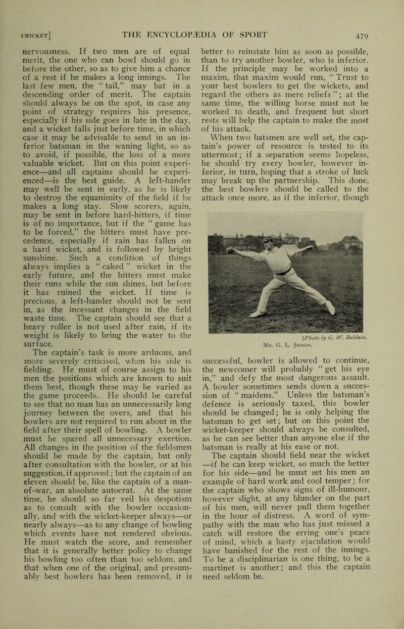 nervousness. If two men are of equal merit, the one who can bowl should go in before the other, so as to give him a chance of a rest if he makes a long innings. The last few men, the “ tail,” may bat in a descending order of merit. The captain should always be on the spot, in case any point of strategy requires his presence, especially if his side goes in late in the day, and a wicket falls just before time, in which case it may be advisable to send in an in- ferior batsman in the waning light, so as to avoid, if possible, the loss of a more valuable wicket. But on this point experi- ence—and all captains should be experi- enced—is the best guide. A left-hander may well be sent in early, as he is likely to destroy the equanimity of the field if he makes a long stay. Slow scorers, again, may be sent in before hard-hitters, if time is of no importance, but if the “ game has to be forced,” the hitters must have pre- cedence, especially if rain has fallen on a hard wicket, and is followed bv bright sunshine. Such a condition of things always implies a “ caked ” wicket in the early future, and the hitters must make their runs while the sun shines, but before it has ruined the wicket. If time is precious, a left-hander should not be sent in, as the incessant changes in the field waste time. The captain should see that a heavy roller is not used after rain, if its weight is likely to bring the water to the surface. The captain’s task is more arduous, and more severely criticised, when his side is fielding. He must of course assign to his men the positions which are known to suit them best, though these may be varied as the game proceeds. He should be careful to see that no man has an unnecessarily long journey between the overs, and that his bowlers are not required to run about in the field after their spell of bowling. A bowler must be spared all unnecessary exertion. All changes in the position of the fieldsmen should be made by the captain, but only after consultation with the bowler, or at his suggestion, if approved ; but the captain of an eleven should be, like the captain of a man- of-war, an absolute autocrat. At the same time, he should so far veil his despotism as to consult with the bowler occasion- ally, and with the wicket-keeper always—or nearly always—as to any change of bowling which events have not rendered obvious. He must watch the score, and remember that it is generally better policy to change his bowling too often than too seldom, and that when one of the original, and presum- ably best bowlers has been removed, it is better to reinstate him as soon as possible, than to try another bowler, who is inferior. If the principle may be worked into a maxim, that maxim would run, “ Trust to your best bowlers to get the wickets, and regard the others as mere reliefs ”; at the same time, the willing horse must not be worked to death, and frequent but short rests will help the captain to make the most of his attack. When two batsmen are well set, the cap- tain’s power of resource is tested to its uttermost; if a separation seems hopeless, he should try every bowler, however in- ferior, in turn, hoping that a stroke of luck- may break up the partnership. This done, the best bowlers should be called to the attack once more, as if the inferior, though [Photo by G. W. Beldam. Mr. G. L. Jessop. successful, bowler is allowed to continue, the newcomer will probably “ get his eye in,” and defy the most dangerous assault. A bowler sometimes sends down a succes- sion of “ maidens.” Unless the batsman’s defence is seriously taxed, this bowler should be changed; he is only helping the batsman to get set; but on this point the wicket-keeper should always be consulted, as he can see better than anyone else if the batsman is really at his ease or not. The captain should field near the wicket —if he can keep wicket, so much the better for his side—and he must set his men an example of hard work and cool temper; for the captain who shows signs of ill-humour, however slight, at any blunder on the part of his men, will never pull them together in the hour of distress. A word of sym- pathy with the man who has just missed a catch will restore the erring one's peace of mind, which a hasty ejaculation would have banished for the rest of the innings. To be a disciplinarian is one thing, to be a martinet is another; and this the captain need seldom be.